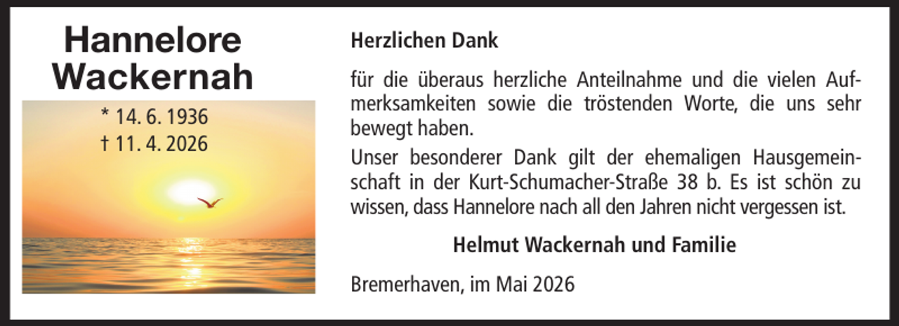<p>Hannelore<br />Wackernah<br />* 14. 6. 1936<br />† 11. 4. 2026</p>
<p>Herzlichen Dank<br />für die überaus herzliche Anteilnahme und die vielen Aufmerksamkeiten sowie die tröstenden Worte, die uns sehr<br />bewegt haben.<br />Unser besonderer Dank gilt der ehemaligen Hausgemeinschaft in der Kurt-Schumacher-Straße 38 b. Es ist schön zu<br />wissen, dass Hannelore nach all den Jahren nicht vergessen ist.<br />Helmut Wackernah und Familie<br />Bremerhaven, im Mai 2026</p>