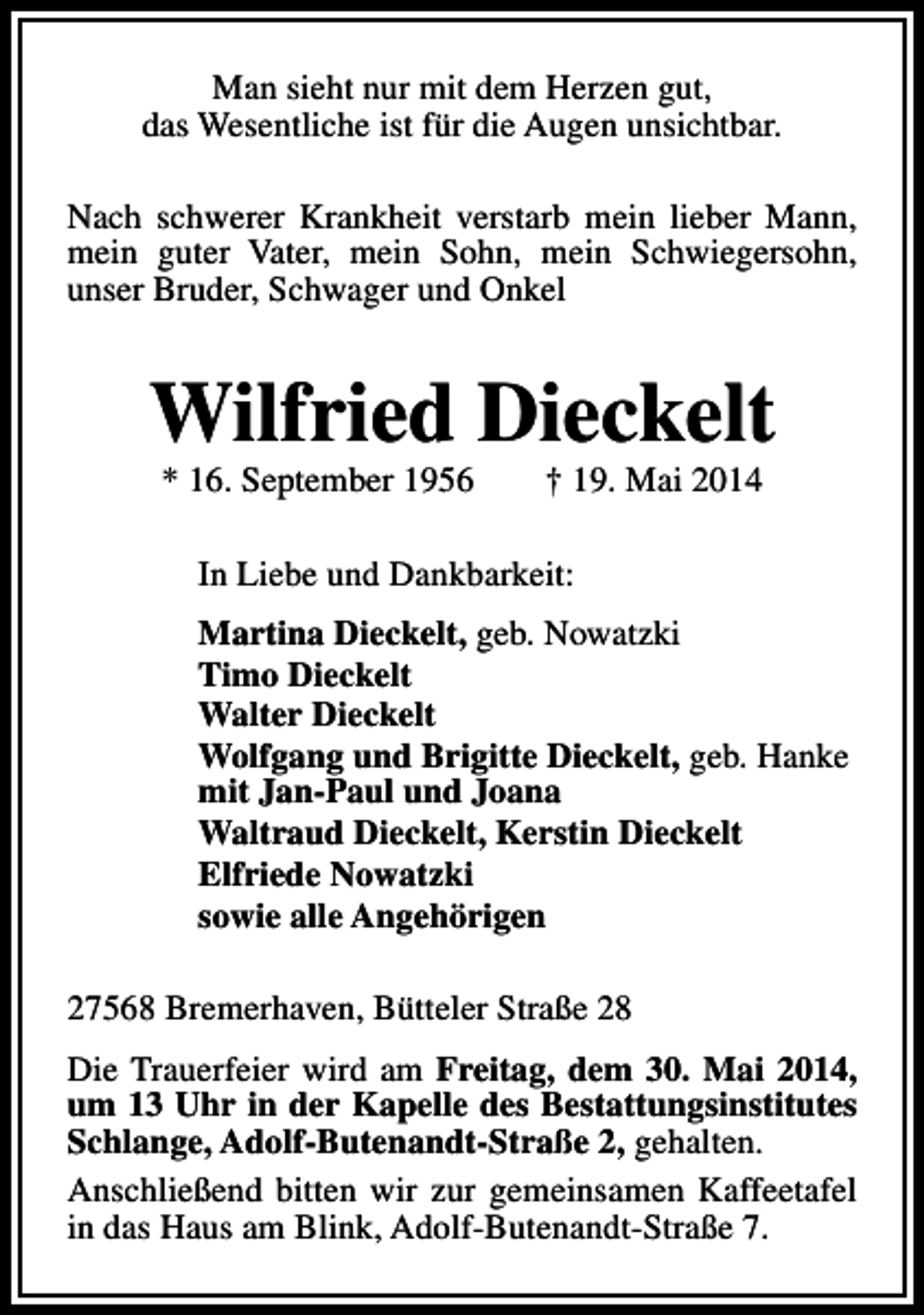 <p>Man sieht nur mit dem Herzen gut,<br />das Wesentliche ist für die Augen unsichtbar.<br />Nach schwerer Krankheit verstarb mein lieber Mann,<br />mein guter Vater, mein Sohn, mein Schwiegersohn,<br />unser Bruder, Schwager und Onkel</p><p>Wilfried Dieckelt<br />* 16. September 1956</p><p>† 19. Mai 2014</p><p>In Liebe und Dankbarkeit:<br />Martina Dieckelt, geb. Nowatzki<br />Timo Dieckelt<br />Walter Dieckelt<br />Wolfgang und Brigitte Dieckelt, geb. Hanke<br />mit Jan-Paul und Joana<br />Waltraud Dieckelt, Kerstin Dieckelt<br />Elfriede Nowatzki<br />sowie alle Angehörigen<br />27568 Bremerhaven, Bütteler Straße 28<br />Die Trauerfeier wird am Freitag, dem 30. Mai 2014,<br />um 13 Uhr in der Kapelle des Bestattungsinstitutes<br />Schlange, Adolf-Butenandt-Straße 2, gehalten.<br />Anschließend bitten wir zur gemeinsamen Kaffeetafel<br />in das Haus am Blink, Adolf-Butenandt-Straße 7.</p>