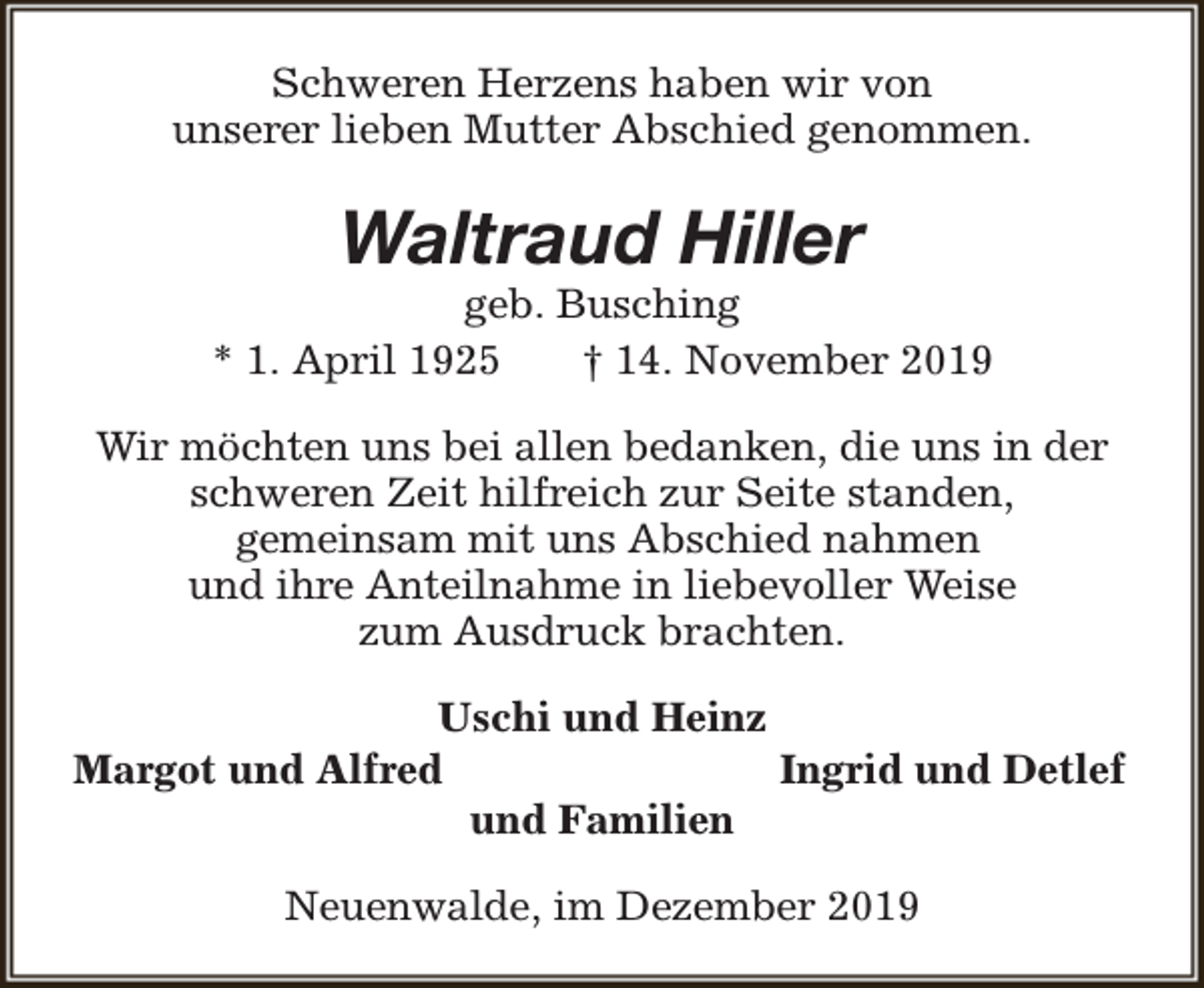 <p>Schweren Herzens haben wir von<br />unserer lieben Mutter Abschied genommen.</p><p>Waltraud Hiller</p><p>geb. Busching<br />* 1. April 1925<br />† 14. November 2019<br />Wir möchten uns bei allen bedanken, die uns in der<br />schweren Zeit hilfreich zur Seite standen,<br />gemeinsam mit uns Abschied nahmen<br />und ihre Anteilnahme in liebevoller Weise<br />zum Ausdruck brachten.<br />Uschi und Heinz<br />Margot und Alfred<br />Ingrid und Detlef<br />und Familien<br />Neuenwalde, im Dezember 2019</p>