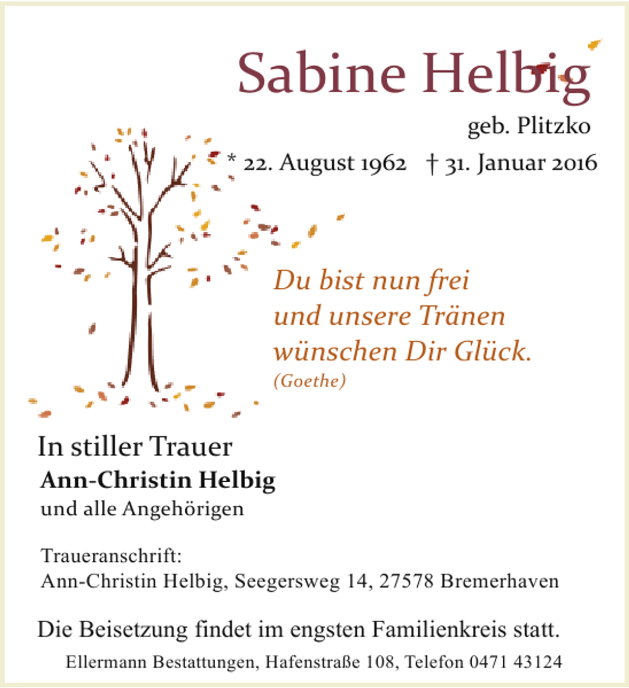 <p>Sabine Helbig<br />geb. Plitzko</p><p>* 22. August 1962 † 31. Januar 2016</p><p>Du bist nun frei<br />und unsere Tränen<br />wünschen Dir Glück.<br />(Goethe)</p><p>In stiller Trauer</p><p>Ann-Christin Helbig<br />und alle Angehörigen</p><p>Traueranschrift:<br />Ann-Christin Helbig, Seegersweg 14, 27578 Bremerhaven</p><p>Die Beisetzung findet im engsten Familienkreis statt.<br />Ellermann Bestattungen, Hafenstraße 108, Telefon 0471 43124</p>