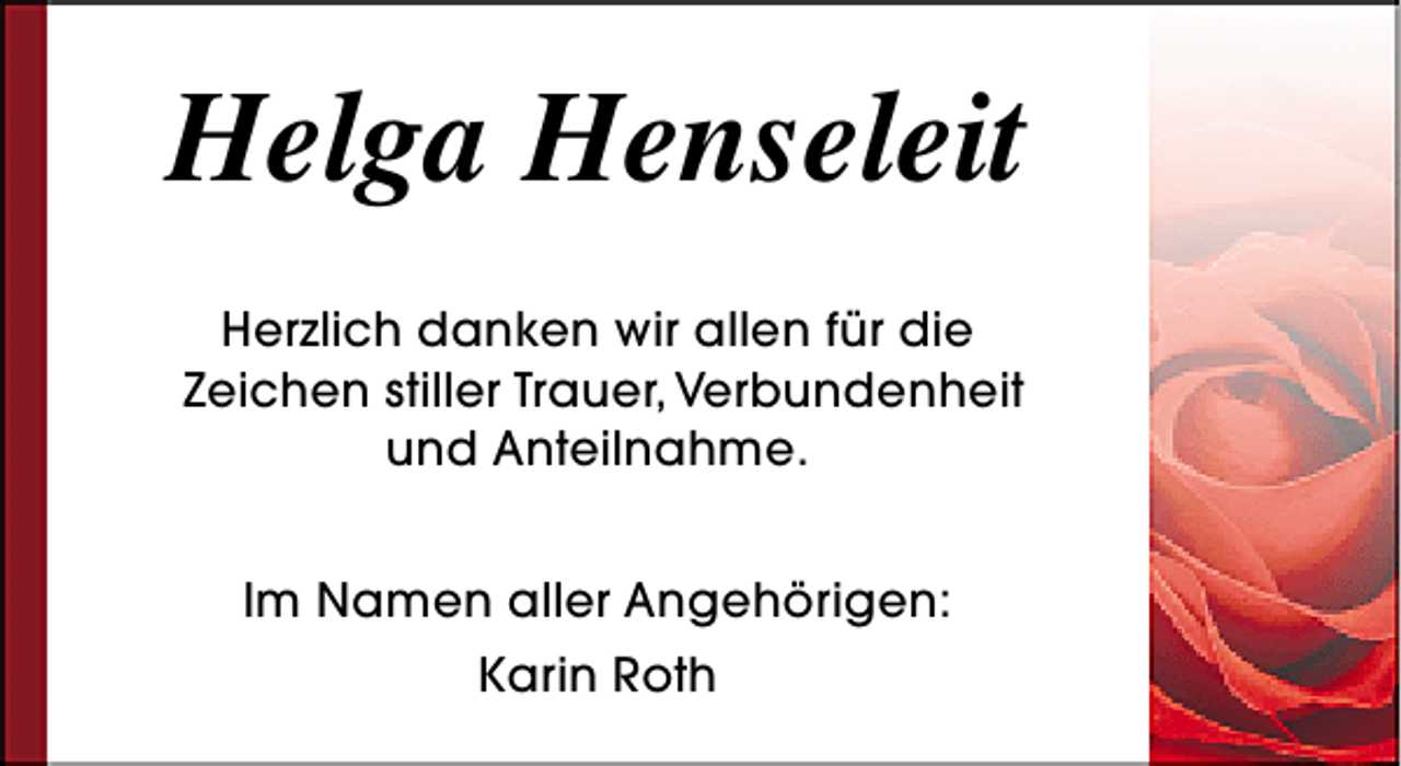 <p>Helga Henseleit<br />Herzlich danken wir allen für die<br />Zeichen stiller Trauer, Verbundenheit<br />und Anteilnahme.<br />Im Namen aller Angehörigen:<br />Karin Roth</p>