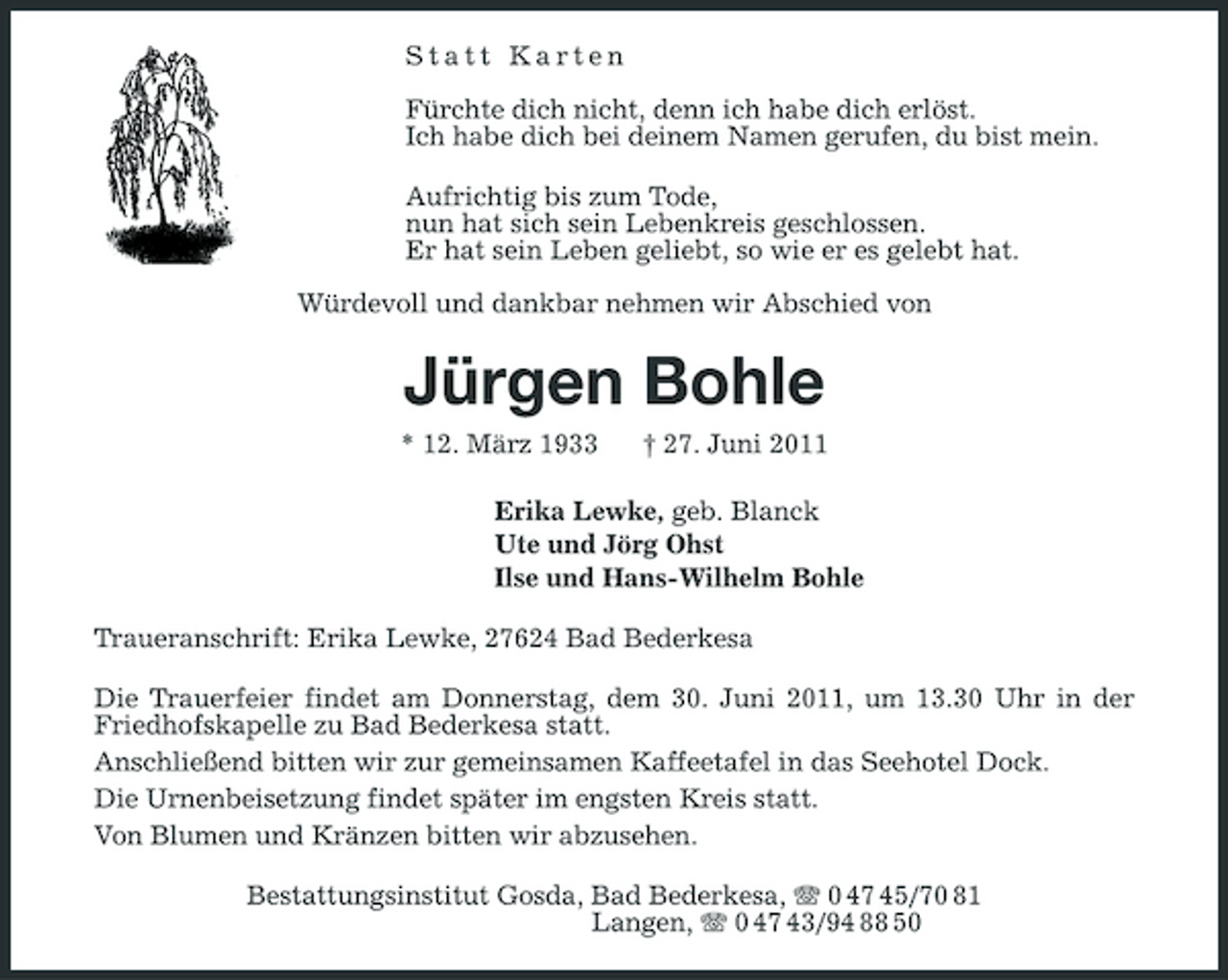 <p>Statt Karten Fürchte dich nicht, denn ich habe dich erlöst. Ich habe dich bei deinem Namen gerufen, du bist mein. Aufrichtig bis zum Tode, nun hat sich sein Lebenkreis geschlossen. Er hat sein Leben geliebt, so wie er es gelebt hat. Würdevoll und dankbar nehmen wir Abschied von</p><p>Jürgen Bohle<br />* 12. März 1933 † 27. Juni 2011 Erika Lewke, geb. Blanck Ute und Jörg Ohst Ilse und Hans-Wilhelm Bohle Traueranschrift: Erika Lewke, 27624 Bad Bederkesa Die Trauerfeier findet am Donnerstag, dem 30. Juni 2011, um 13.30 Uhr in der Friedhofskapelle zu Bad Bederkesa statt. Anschließend bitten wir zur gemeinsamen Kaffeetafel in das Seehotel Dock. Die Urnenbeisetzung findet später im engsten Kreis statt. Von Blumen und Kränzen bitten wir abzusehen. Bestattungsinstitut Gosda, Bad Bederkesa, 0 47 45/70 81 Langen, 0 47 43/94 88 50</p>
