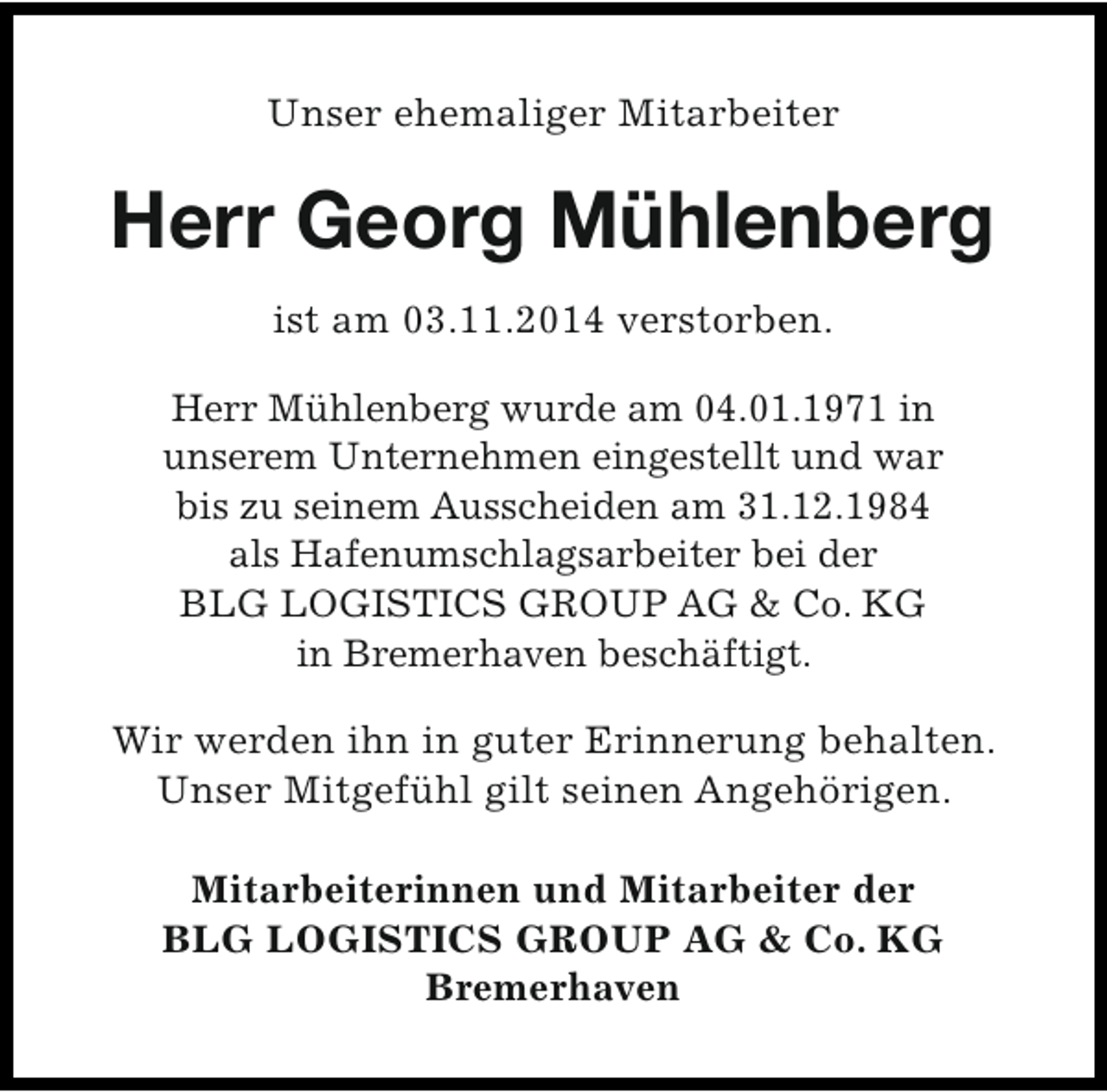 <p>Unser ehemaliger Mitarbeiter</p><p>Herr Georg Mühlenberg<br />ist am 03.11.2014 verstorben.<br />Herr Mühlenberg wurde am 04.01.1971 in<br />unserem Unternehmen eingestellt und war<br />bis zu seinem Ausscheiden am 31.12.1984<br />als Hafenumschlagsarbeiter bei der<br />BLG LOGISTICS GROUP AG &amp; Co. KG<br />in Bremerhaven beschäftigt.<br />Wir werden ihn in guter Erinnerung behalten.<br />Unser Mitgefühl gilt seinen Angehörigen.<br />Mitarbeiterinnen und Mitarbeiter der<br />BLG LOGISTICS GROUP AG &amp; Co. KG<br />Bremerhaven</p>