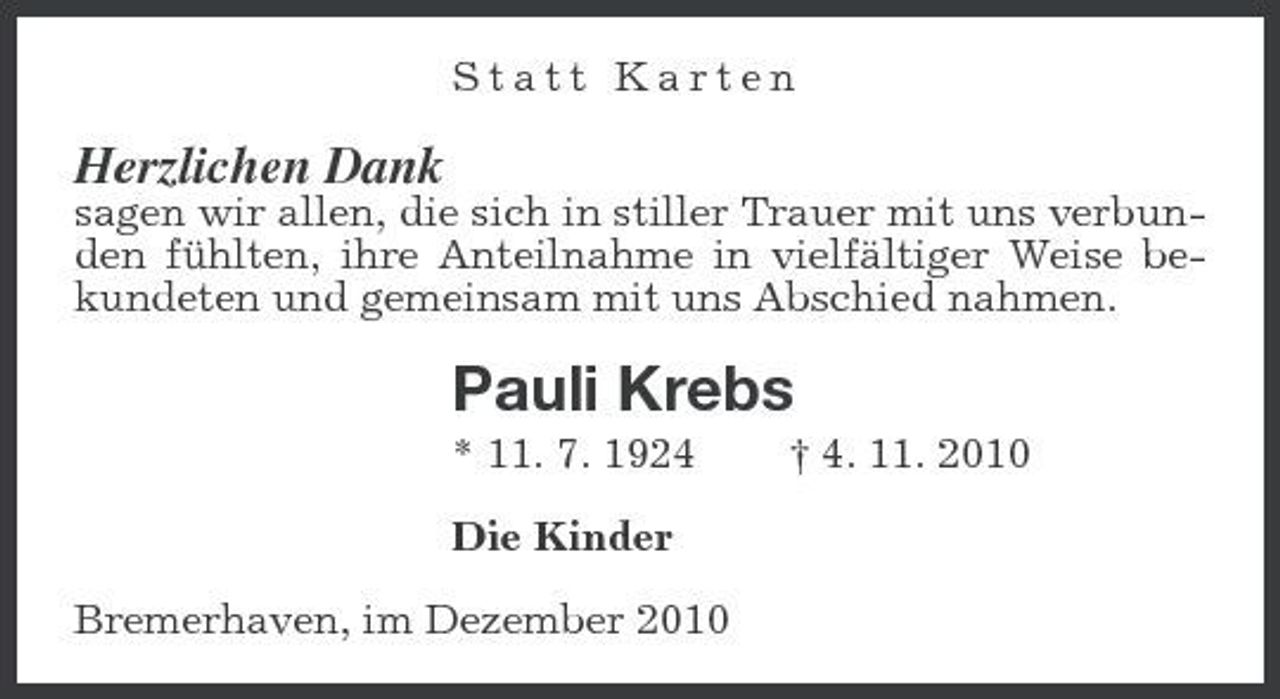 <p>Statt Karten</p><p>Herzlichen Dank<br />sagen wir allen, die sich in stiller Trauer mit uns verbunden fühlten, ihre Anteilnahme in vielfältiger Weise bekundeten und gemeinsam mit uns Abschied nahmen.</p><p>Pauli Krebs<br />* 11. 7. 1924 Die Kinder Bremerhaven, im Dezember 2010 † 4. 11. 2010</p>
