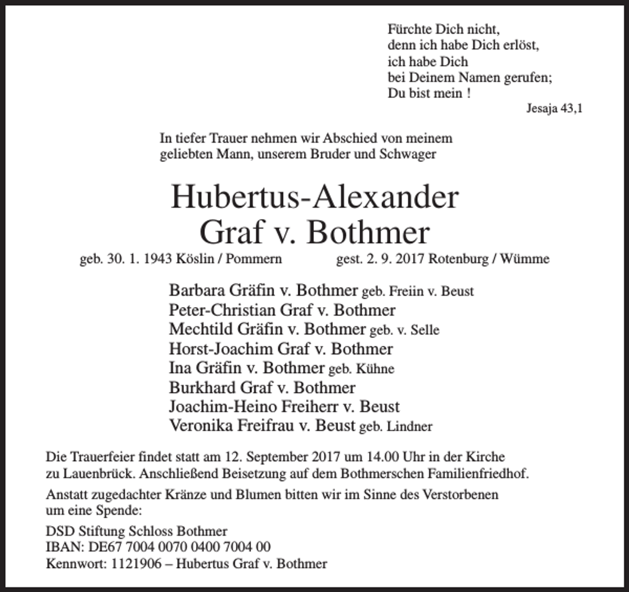<p>Fürchte Dich nicht,<br />denn ich habe Dich erlöst,<br />ich habe Dich<br />bei Deinem Namen gerufen;<br />Du bist mein !</p><p>Jesaja 43,1</p><p>In tiefer Trauer nehmen wir Abschied von meinem<br />geliebten Mann, unserem Bruder und Schwager</p><p>Hubertus-Alexander<br />Graf v. Bothmer</p><p>geb. 30. 1. 1943 Köslin / Pommern</p><p>gest. 2. 9. 2017 Rotenburg / Wümme</p><p>Barbara Gräfin v. Bothmer geb. Freiin v. Beust<br />Peter-Christian Graf v. Bothmer<br />Mechtild Gräfin v. Bothmer geb. v. Selle<br />Horst-Joachim Graf v. Bothmer<br />Ina Gräfin v. Bothmer geb. Kühne<br />Burkhard Graf v. Bothmer<br />Joachim-Heino Freiherr v. Beust<br />Veronika Freifrau v. Beust geb. Lindner<br />Die Trauerfeier findet statt am 12. September 2017 um 14.00 Uhr in der Kirche<br />zu Lauenbrück. Anschließend Beisetzung auf dem Bothmerschen Familienfriedhof.<br />Anstatt zugedachter Kränze und Blumen bitten wir im Sinne des Verstorbenen<br />um eine Spende:<br />DSD Stiftung Schloss Bothmer<br />IBAN: DE6004 007400 7004 00<br />Kennwort: 1121906 – Hubertus Graf v. Bothmer</p>