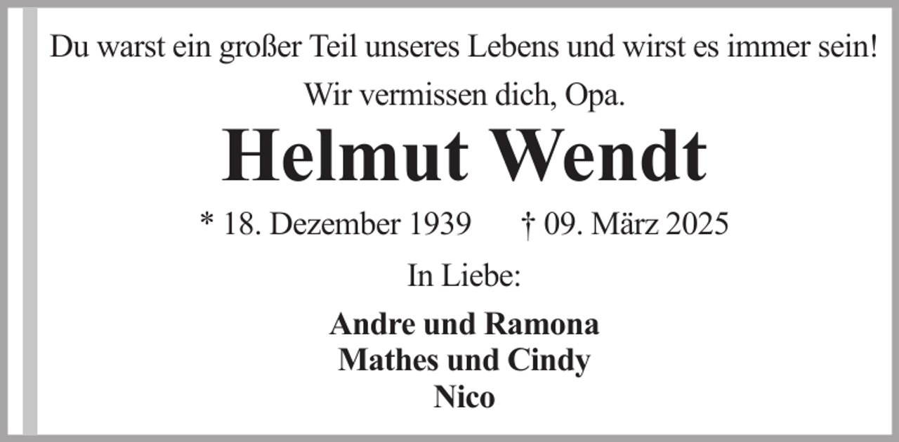 <p>Du warst ein großer Teil unseres Lebens und wirst es immer sein!<br />Wir vermissen dich, Opa.</p><p>Helmut Wendt</p><p>* 18. Dezember 1939</p><p>† 09. März 2025</p><p>In Liebe:<br />Andre und Ramona<br />Mathes und Cindy<br />Nico</p>