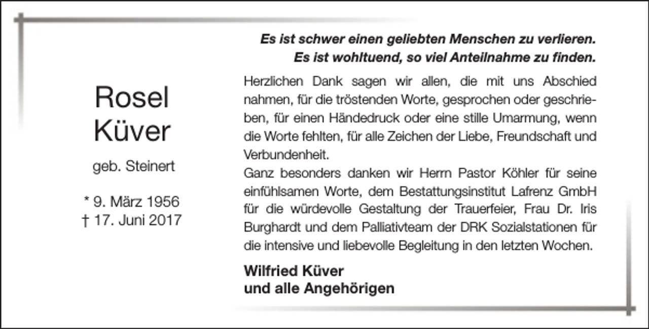 <p>Es ist schwer einen geliebten Menschen zu verlieren.<br />Es ist wohltuend, so viel Anteilnahme zu finden.</p><p>Rosel<br />Küver<br />geb. Steinert<br />* 9. März 1956<br />† 17. Juni 2017</p><p>Herzlichen Dank sagen wir allen, die mit uns Abschied<br />nahmen, für die tröstenden Worte, gesprochen oder geschrieben, für einen Händedruck oder eine stille Umarmung, wenn<br />die Worte fehlten, für alle Zeichen der Liebe, Freundschaft und<br />Verbundenheit.<br />Ganz besonders danken wir Herrn Pastor Köhler für seine<br />einfühlsamen Worte, dem Bestattungsinstitut Lafrenz GmbH<br />für die würdevolle Gestaltung der Trauerfeier, Frau Dr. Iris<br />Burghardt und dem Palliativteam der DRK Sozialstationen für<br />die intensive und liebevolle Begleitung in den letzten Wochen.</p><p>Wilfried Küver<br />und alle Angehörigen</p>