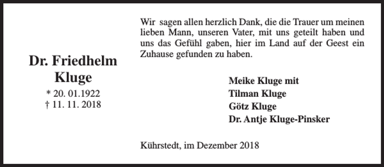 <p>Dr. Friedhelm<br />Kluge<br />* 20. 01.1922<br />† 11. 11. 2018</p><p>Wir sagen allen herzlich Dank, die die Trauer um meinen<br />lieben Mann, unseren Vater, mit uns geteilt haben und<br />uns das Gefühl gaben, hier im Land auf der Geest ein<br />Zuhause gefunden zu haben.<br />Meike Kluge mit<br />Tilman Kluge<br />Götz Kluge<br />Dr. Antje Kluge-Pinsker<br />Kührstedt, im Dezember 2018</p>