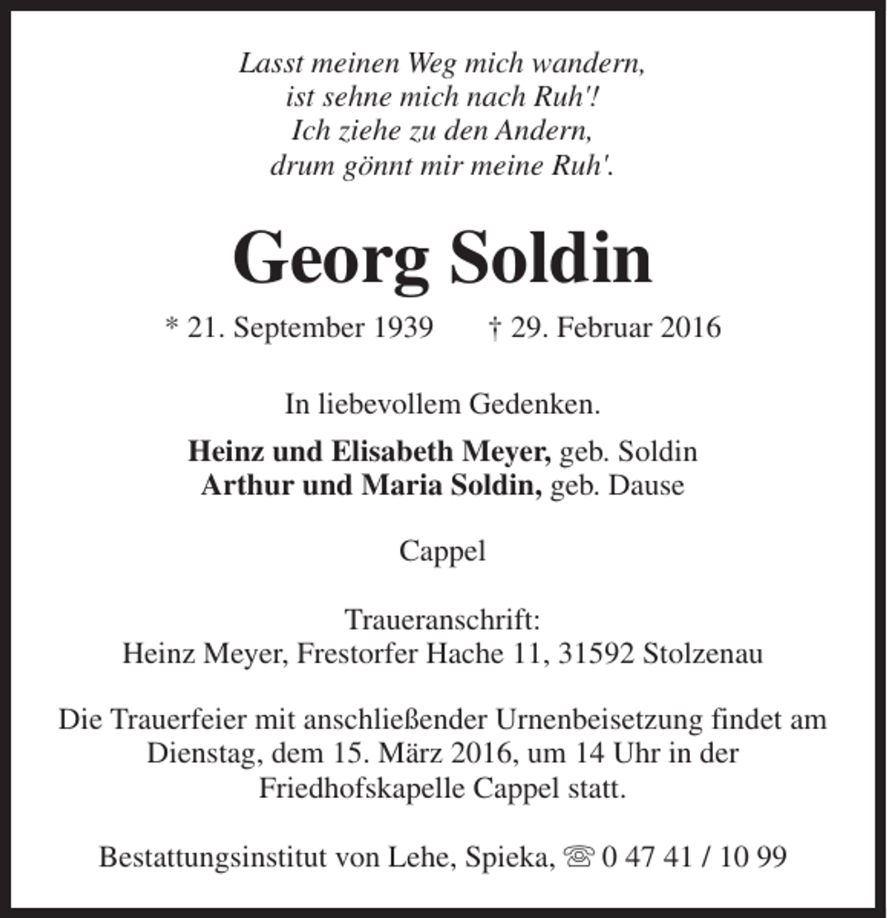 <p>Lasst meinen Weg mich wandern,<br />ist sehne mich nach Ruh'!<br />Ich ziehe zu den Andern,<br />drum gönnt mir meine Ruh'.</p><p>Georg Soldin</p><p>* 21. September 1939</p><p>† 29. Februar 2016</p><p>In liebevollem Gedenken.<br />Heinz und Elisabeth Meyer, geb. Soldin<br />Arthur und Maria Soldin, geb. Dause<br />Cappel<br />Traueranschrift:<br />Heinz Meyer, Frestorfer Hache 11, 31592 Stolzenau<br />Die Trauerfeier mit anschließender Urnenbeisetzung findet am<br />Dienstag, dem 15. März 2016, um 14 Uhr in der<br />Friedhofskapelle Cappel statt.<br />Bestattungsinstitut von Lehe, Spieka, s 0 47 41 / 10 99</p>