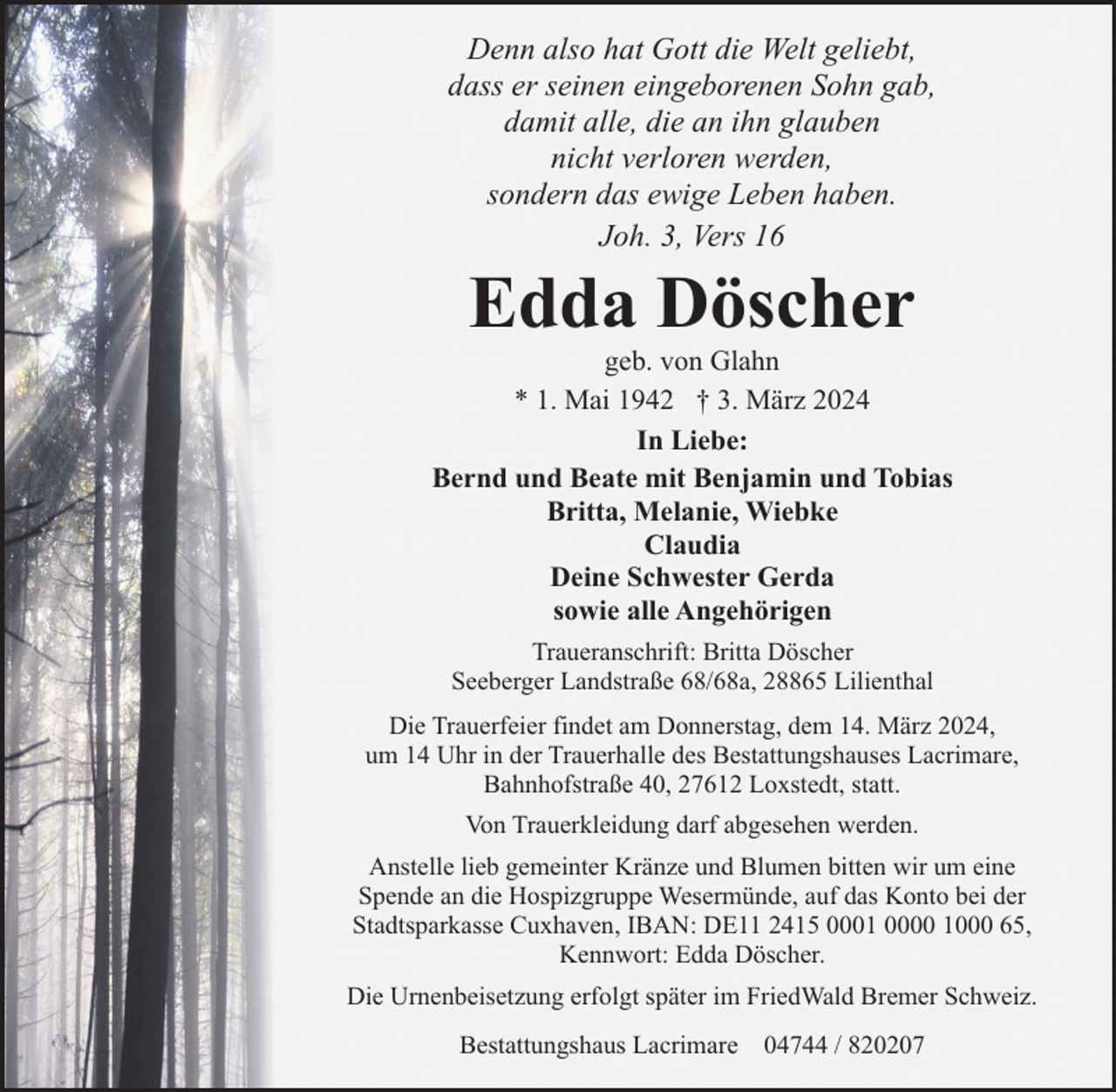 <p>Denn also hat Gott die Welt geliebt,<br />dass er seinen eingeborenen Sohn gab,<br />damit alle, die an ihn glauben<br />nicht verloren werden,<br />sondern das ewige Leben haben.<br />Joh. 3, Vers 16</p><p>Edda Döscher</p><p>geb. von Glahn<br />* 1. Mai 1942 † 3. März 2024<br />In Liebe:<br />Bernd und Beate mit Benjamin und Tobias<br />Britta, Melanie, Wiebke<br />Claudia<br />Deine Schwester Gerda<br />sowie alle Angehörigen<br />Traueranschrift: Britta Döscher<br />Seeberger Landstraße 68/68a, 28865 Lilienthal<br />Die Trauerfeier findet am Donnerstag, dem 14. März 2024,<br />um 14 Uhr in der Trauerhalle des Bestattungshauses Lacrimare,<br />Bahnhofstraße 40, 27612 Loxstedt, statt.<br />Von Trauerkleidung darf abgesehen werden.<br />Anstelle lieb gemeinter Kränze und Blumen bitten wir um eine<br />Spende an die Hospizgruppe Wesermünde, auf das Konto bei der<br />Stadtsparkasse Cuxhaven, IBAN: DE11 2415 0001 0000 1000 65,<br />Kennwort: Edda Döscher.<br />Die Urnenbeisetzung erfolgt später im FriedWald Bremer Schweiz.<br />Bestattungshaus Lacrimare 04744 / 820207</p>