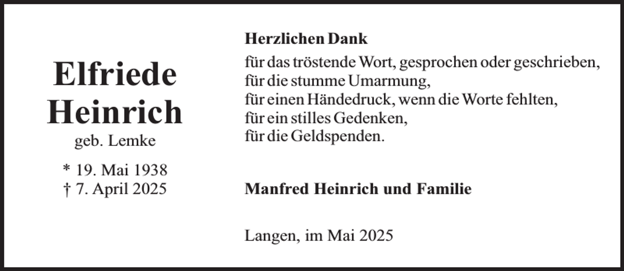 <p>Elfriede<br />Heinrich<br />geb. Lemke</p><p>* 19. Mai 1938<br />† 7. April 2025</p><p>Herzlichen Dank<br />für das tröstende Wort, gesprochen oder geschrieben,<br />für die stumme Umarmung,<br />für einen Händedruck, wenn die Worte fehlten,<br />für ein stilles Gedenken,<br />für die Geldspenden.<br />Manfred Heinrich und Familie<br />Langen, im Mai 2025</p>