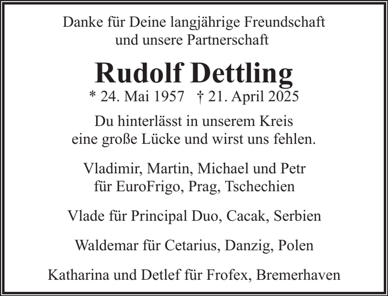 <p>Danke für Deine langjährige Freundschaft<br />und unsere Partnerschaft</p><p>Rudolf Dettling</p><p>* 24. Mai 1957 † 21. April 2025<br />Du hinterlässt in unserem Kreis<br />eine große Lücke und wirst uns fehlen.<br />Vladimir, Martin, Michael und Petr<br />für EuroFrigo, Prag, Tschechien<br />Vlade für Principal Duo, Cacak, Serbien<br />Waldemar für Cetarius, Danzig, Polen<br />Katharina und Detlef für Frofex, Bremerhaven</p>