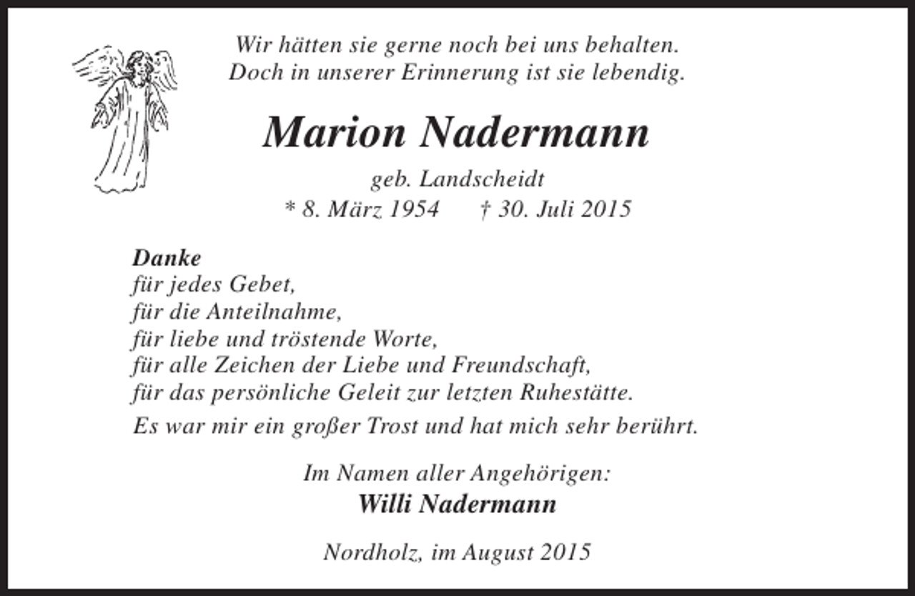 <p>Wir hätten sie gerne noch bei uns behalten.<br />Doch in unserer Erinnerung ist sie lebendig.</p><p>Marion Nadermann<br />geb. Landscheidt<br />* 8. März 1954<br />† 30. Juli 2015</p><p>Danke<br />für jedes Gebet,<br />für die Anteilnahme,<br />für liebe und tröstende Worte,<br />für alle Zeichen der Liebe und Freundschaft,<br />für das persönliche Geleit zur letzten Ruhestätte.<br />Es war mir ein großer Trost und hat mich sehr berührt.<br />Im Namen aller Angehörigen:</p><p>Willi Nadermann</p><p>Nordholz, im August 2015</p>
