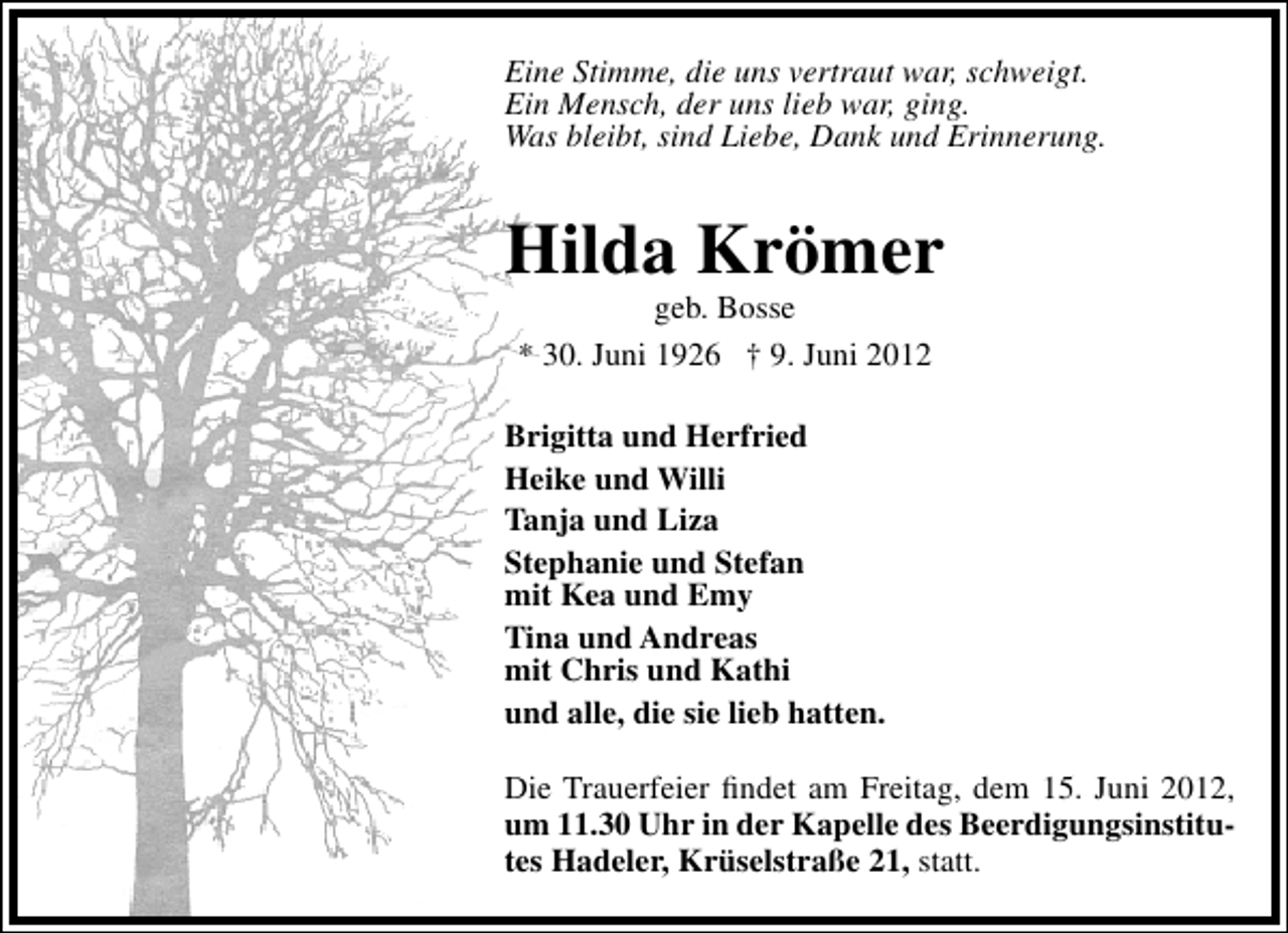 <p>Eine Stimme, die uns vertraut war, schweigt.<br />Ein Mensch, der uns lieb war, ging.<br />Was bleibt, sind Liebe, Dank und Erinnerung.</p><p>Hilda Krömer<br />geb. Bosse<br />* 30. Juni 1926 † 9. Juni 2012</p><p>Brigitta und Herfried<br />Heike und Willi<br />Tanja und Liza<br />Stephanie und Stefan<br />mit Kea und Emy<br />Tina und Andreas<br />mit Chris und Kathi<br />und alle, die sie lieb hatten.<br />Die Trauerfeier ﬁndet am Freitag, dem 15. Juni 2012,<br />um 11.30 Uhr in der Kapelle des Beerdigungsinstitutes Hadeler, Krüselstraße 21, statt.</p>