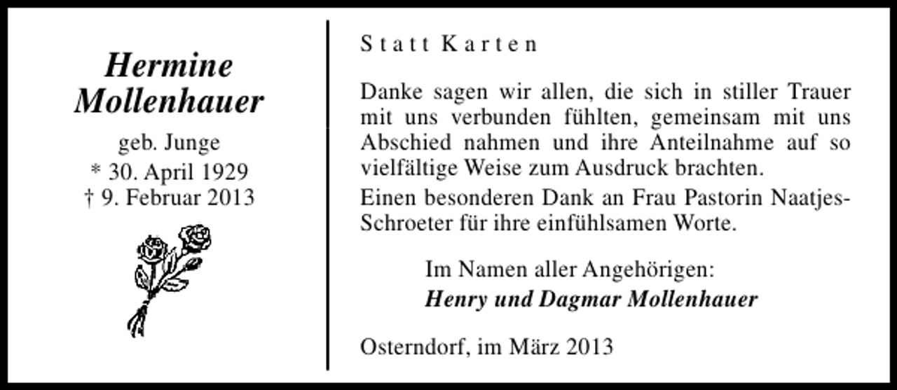 <p>Hermine<br />Mollenhauer<br />geb. Junge<br />* 30. April 1929<br />† 9. Februar 2013</p><p>Statt Karten<br />Danke sagen wir allen, die sich in stiller Trauer<br />mit uns verbunden fühlten, gemeinsam mit uns<br />Abschied nahmen und ihre Anteilnahme auf so<br />vielfältige Weise zum Ausdruck brachten.<br />Einen besonderen Dank an Frau Pastorin NaatjesSchroeter für ihre einfühlsamen Worte.<br />Im Namen aller Angehörigen:<br />Henry und Dagmar Mollenhauer<br />Osterndorf, im März 2013</p>
