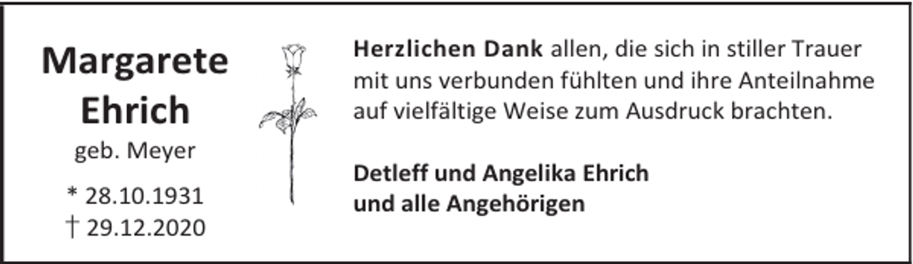 <p>Margarete<br />Ehrich<br />geb. Meyer</p><p>* 28.10.1931<br />† 29.12.2020</p><p>Herzlichen Dank allen, die sich in stiller Trauer<br />mit uns verbunden fühlten und ihre Anteilnahme<br />auf vielfältige Weise zum Ausdruck brachten.<br />Detleff und Angelika Ehrich<br />und alle Angehörigen</p>