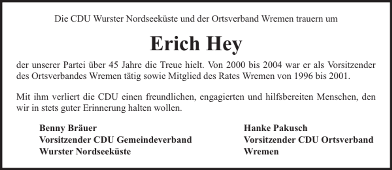 <p>Die CDU Wurster Nordseeküste und der Ortsverband Wremen trauern um</p><p>Erich Hey<br />der unserer Partei über 45 Jahre die Treue hielt. Von 2000 bis 2004 war er als Vorsitzender<br />des Ortsverbandes Wremen tätig sowie Mitglied des Rates Wremen von 1996 bis 2001.<br />Mit ihm verliert die CDU einen freundlichen, engagierten und hilfsbereiten Menschen, den<br />wir in stets guter Erinnerung halten wollen.<br />Benny Bräuer<br />Vorsitzender CDU Gemeindeverband<br />Wurster Nordseeküste</p><p>Hanke Pakusch<br />Vorsitzender CDU Ortsverband<br />Wremen</p>