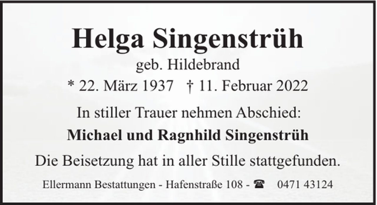 <p>Helga Singenstrüh</p><p>geb. Hildebrand<br />* 22. März 1937 † 11. Februar 2022<br />In stiller Trauer nehmen Abschied:<br />Michael und Ragnhild Singenstrüh<br />Die Beisetzung hat in aller Stille stattgefunden.<br />Ellermann Bestattungen - Hafenstraße 108 - (</p><p>0471 43124</p>