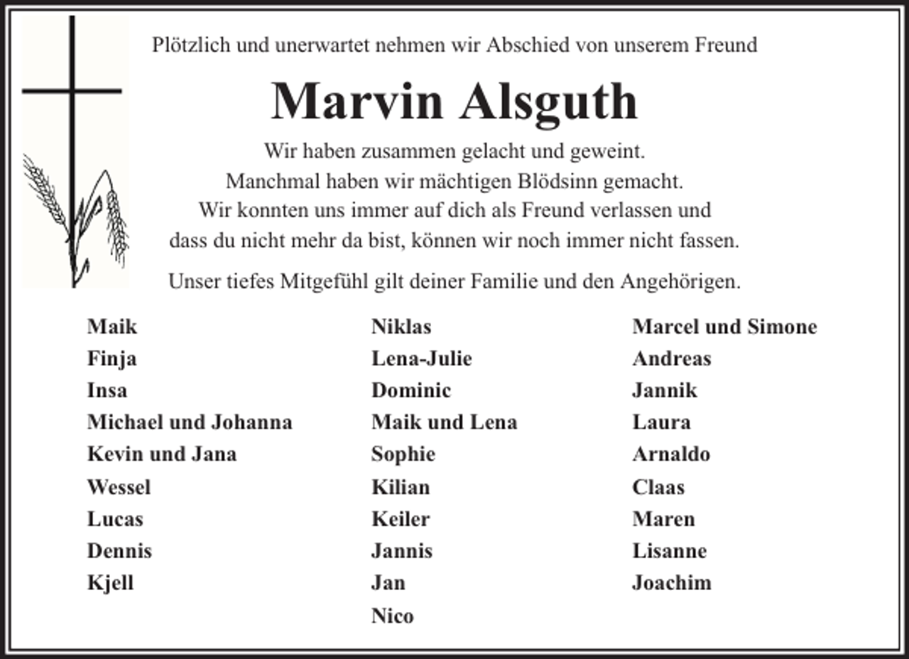 <p>Plötzlich und unerwartet nehmen wir Abschied von unserem Freund</p><p>Marvin Alsguth</p><p>Wir haben zusammen gelacht und geweint.<br />Manchmal haben wir mächtigen Blödsinn gemacht.<br />Wir konnten uns immer auf dich als Freund verlassen und<br />dass du nicht mehr da bist, können wir noch immer nicht fassen.<br />Unser tiefes Mitgefühl gilt deiner Familie und den Angehörigen.<br />Maik<br />Finja<br />Insa<br />Michael und Johanna<br />Kevin und Jana<br />Wessel<br />Lucas<br />Dennis<br />Kjell</p><p>Niklas<br />Lena-Julie<br />Dominic<br />Maik und Lena<br />Sophie<br />Kilian<br />Keiler<br />Jannis<br />Jan<br />Nico</p><p>Marcel und Simone<br />Andreas<br />Jannik<br />Laura<br />Arnaldo<br />Claas<br />Maren<br />Lisanne<br />Joachim</p>