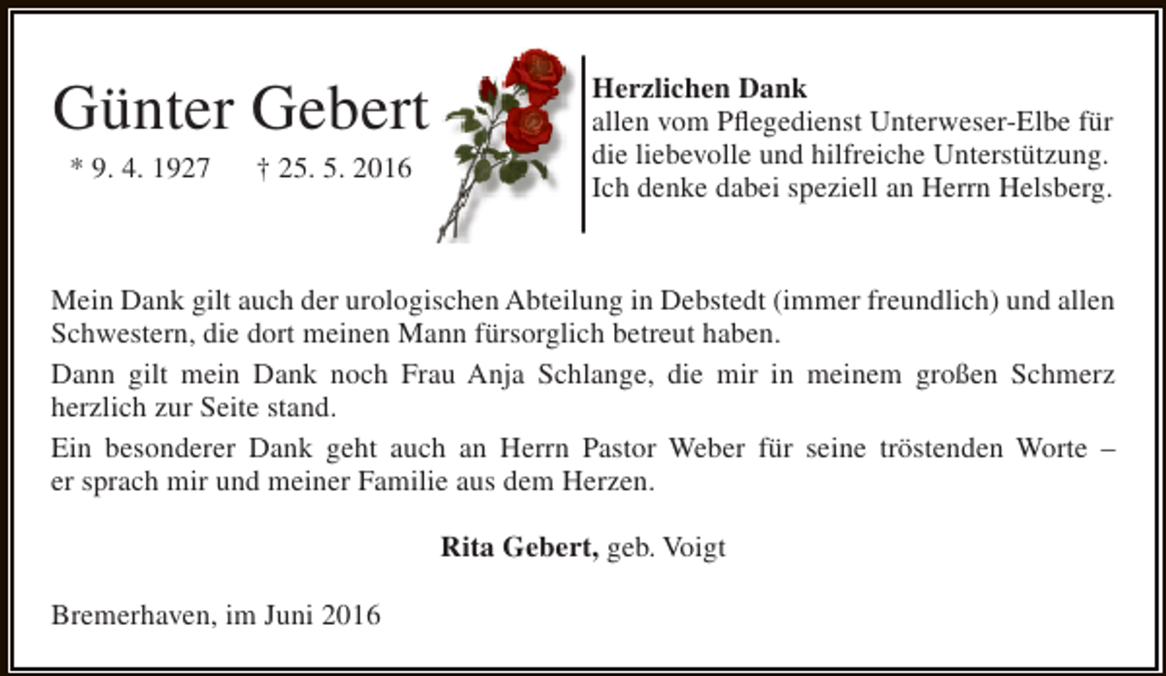<p>Günter Gebert<br />* 9. 4. 1927</p><p>† 25. 5. 2016</p><p>Herzlichen Dank<br />allen vom Pflegedienst Unterweser-Elbe für<br />die liebevolle und hilfreiche Unterstützung.<br />Ich denke dabei speziell an Herrn Helsberg.</p><p>Mein Dank gilt auch der urologischen Abteilung in Debstedt (immer freundlich) und allen<br />Schwestern, die dort meinen Mann fürsorglich betreut haben.<br />Dann gilt mein Dank noch Frau Anja Schlange, die mir in meinem großen Schmerz<br />herzlich zur Seite stand.<br />Ein besonderer Dank geht auch an Herrn Pastor Weber für seine tröstenden Worte –<br />er sprach mir und meiner Familie aus dem Herzen.<br />Rita Gebert, geb. Voigt<br />Bremerhaven, im Juni 2016</p>