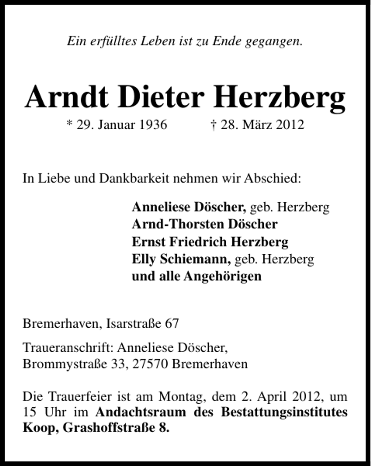 <p>Ein erfülltes Leben ist zu Ende gegangen.</p><p>Arndt Dieter Herzberg<br />* 29. Januar 1936</p><p>† 28. März 2012</p><p>In Liebe und Dankbarkeit nehmen wir Abschied:<br />Anneliese Döscher, geb. Herzberg<br />Arnd-Thorsten Döscher<br />Ernst Friedrich Herzberg<br />Elly Schiemann, geb. Herzberg<br />und alle Angehörigen<br />Bremerhaven, Isarstraße 67<br />Traueranschrift: Anneliese Döscher,<br />Brommystraße 33, 27570 Bremerhaven<br />Die Trauerfeier ist am Montag, dem 2. April 2012, um<br />15 Uhr im Andachtsraum des Bestattungsinstitutes<br />Koop, Grashoffstraße 8.</p>