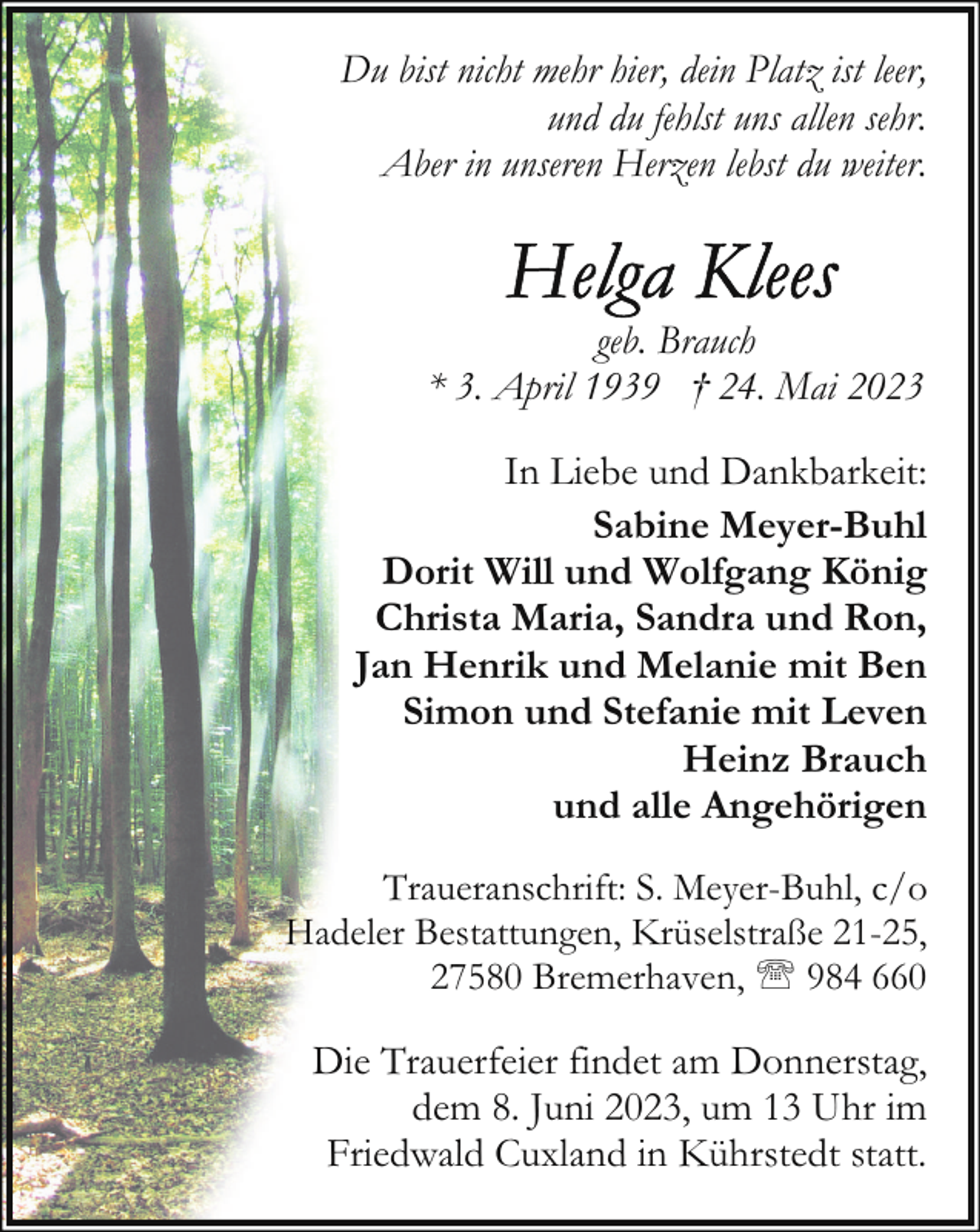 <p>Du bist nicht mehr hier, dein Platz ist leer,<br />und du fehlst uns allen sehr.<br />Aber in unseren Herzen lebst du weiter.</p><p>geb. Brauch<br />* 3. April 1939 † 24. Mai 2023<br />In Liebe und Dankbarkeit:<br />Sabine Meyer-Buhl<br />Dorit Will und Wolfgang König<br />Christa Maria, Sandra und Ron,<br />Jan Henrik und Melanie mit Ben<br />Simon und Stefanie mit Leven<br />Heinz Brauch<br />und alle Angehörigen<br />Traueranschrift: S. Meyer-Buhl, c/o<br />Hadeler Bestattungen, Krüselstraße 21-25,<br />27580 Bremerhaven, ' 984 660</p><p>Die Trauerfeier findet am Donnerstag,<br />dem 8. Juni 2023, um 13 Uhr im<br />Friedwald Cuxland in Kührstedt statt.</p>