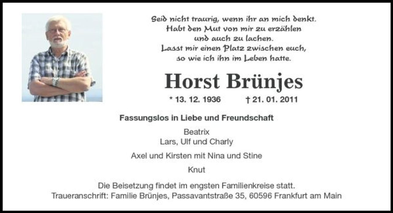 <p>Seid nicht traurig, wenn ihr an mich denkt. Habt den Mut von mir zu erzählen und auch zu lachen. Lasst mir einen Platz zwischen euch, so wie ich ihn im Leben hatte.</p>
<p>Horst Brünjes<br />* 13. 12. 1936</p>
<p>† 21. 01. 2011</p>
<p>Fassungslos in Liebe und Freundschaft Beatrix Lars, Ulf und Charly Axel und Kirsten mit Nina und Stine Knut Die Beisetzung ﬁndet im engsten Familienkreise statt. Traueranschrift: Familie Brünjes, Passavantstraße 35, 60596 Frankfurt am Main</p>