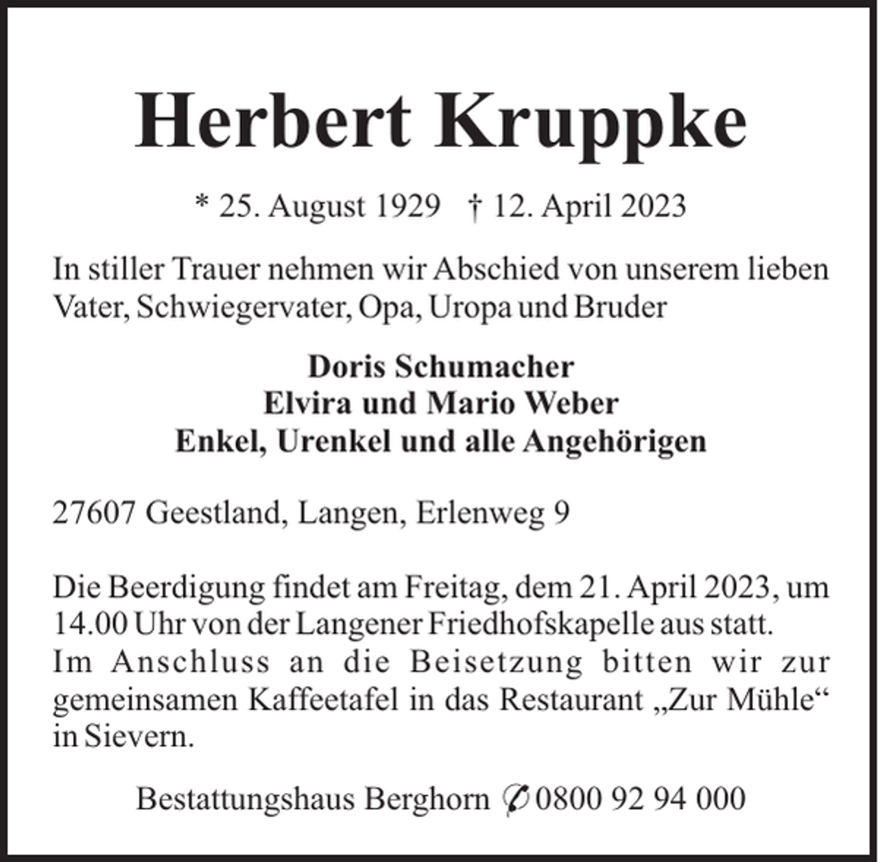 <p>Herbert Kruppke<br />* 25. August 1929 † 12. April 2023<br />In stiller Trauer nehmen wir Abschied von unserem lieben<br />Vater, Schwiegervater, Opa, Uropa und Bruder<br />Doris Schumacher<br />Elvira und Mario Weber<br />Enkel, Urenkel und alle Angehörigen<br />27607 Geestland, Langen, Erlenweg 9<br />Die Beerdigung findet am Freitag, dem 21. April 2023, um<br />14.00 Uhr von der Langener Friedhofskapelle aus statt.<br />Im Anschluss an die Beisetzung bitten wir zur<br />gemeinsamen Kaffeetafel in das Restaurant „Zur Mühle“<br />in Sievern.<br />Bestattungshaus Berghorn * 0800 92 94 000</p>