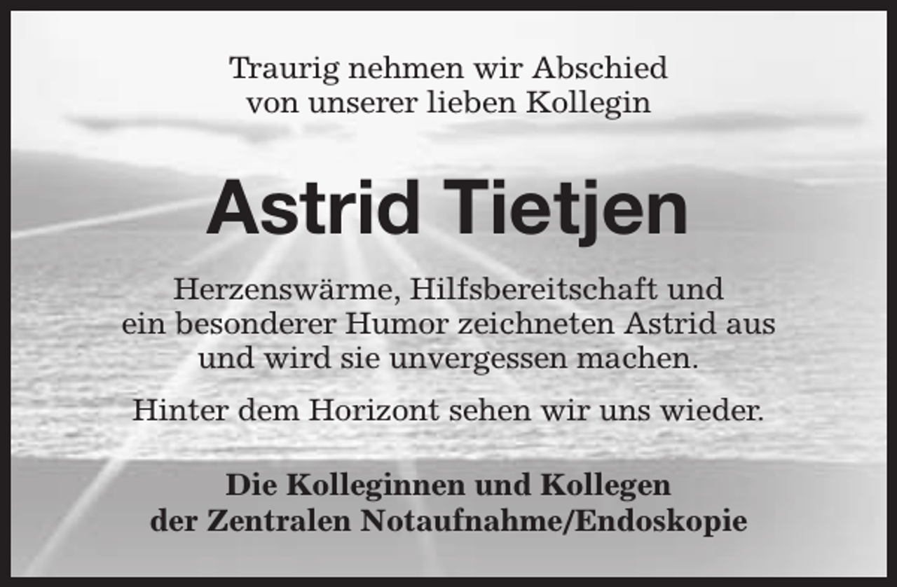<p>Traurig nehmen wir Abschied<br />von unserer lieben Kollegin</p><p>Astrid Tietjen<br />Herzenswärme, Hilfsbereitschaft und<br />ein besonderer Humor zeichneten Astrid aus<br />und wird sie unvergessen machen.<br />Hinter dem Horizont sehen wir uns wieder.<br />Die Kolleginnen und Kollegen<br />der Zentralen Notaufnahme/Endoskopie</p>