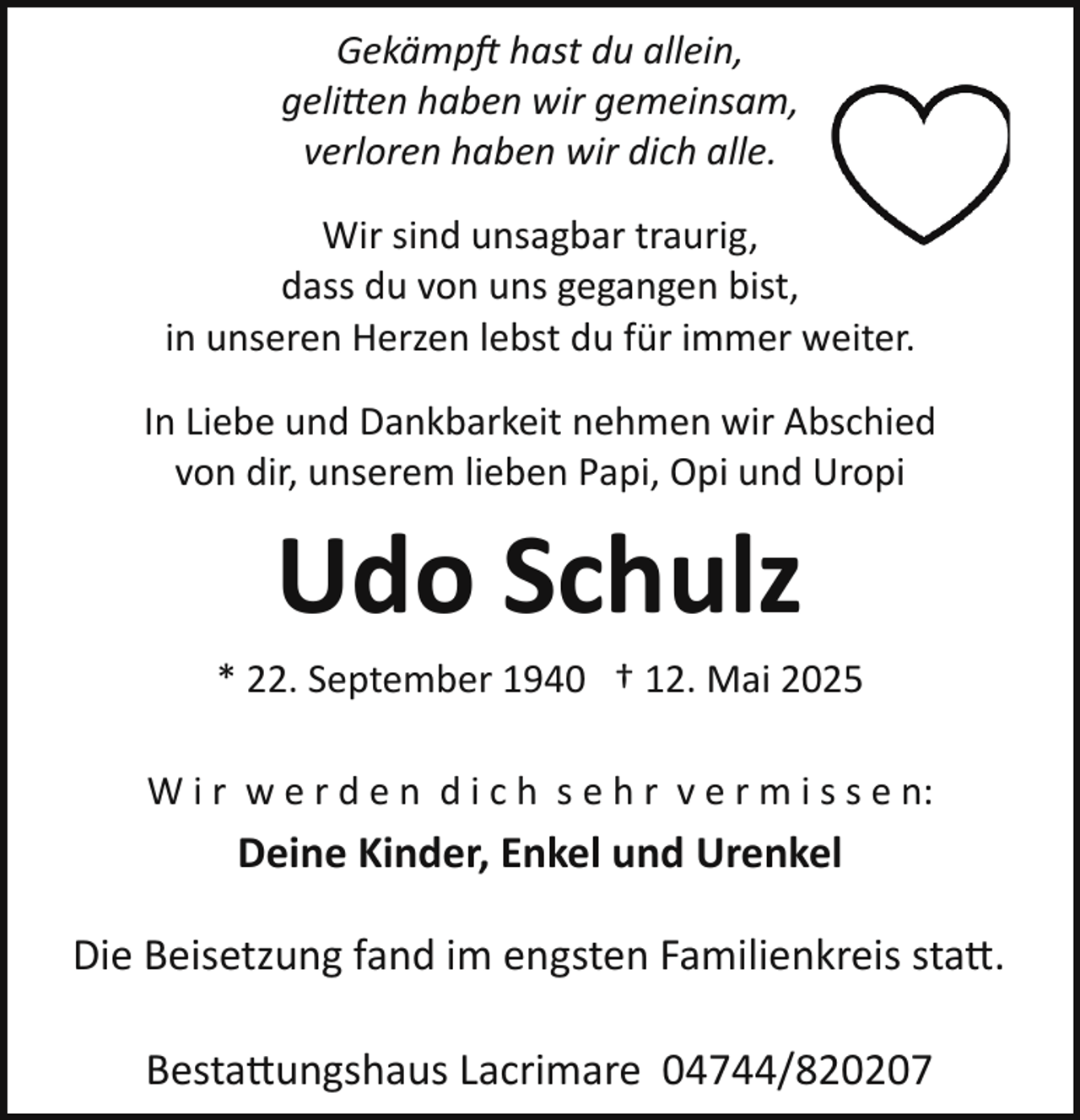 <p>Gekämpft hast du allein,<br />geli en haben wir gemeinsam,<br />verloren haben wir dich alle.<br />Wir sind unsagbar traurig,<br />dass du von uns gegangen bist,<br />in unseren Herzen lebst du für immer weiter.<br />In Liebe und Dankbarkeit nehmen wir Abschied<br />von dir, unserem lieben Papi, Opi und Uropi</p>
<p>Udo Schulz<br />* 22. September 1940 † 12. Mai 2025<br />W i r w e r d e n d i c h s e h r v e r m i s s e n:</p>
<p>Deine Kinder, Enkel und Urenkel<br />Die Beisetzung fand im engsten Familienkreis statt.<br />Bestattungshaus Lacrimare 04744/820207</p>