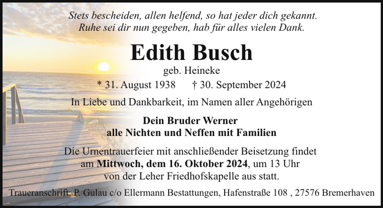 <p>Stets bescheiden, allen helfend, so hat jeder dich gekannt.<br />Ruhe sei dir nun gegeben, hab für alles vielen Dank.</p><p>Edith Busch</p><p>geb. Heineke<br />* 31. August 1938<br />† 30. September 2024<br />In Liebe und Dankbarkeit, im Namen aller Angehörigen<br />Dein Bruder Werner<br />alle Nichten und Neffen mit Familien<br />Die Urnentrauerfeier mit anschließender Beisetzung findet<br />am Mittwoch, dem 16. Oktober 2024, um 13 Uhr<br />von der Leher Friedhofskapelle aus statt.<br />Traueranschrift: P. Gulau c/o Ellermann Bestattungen, Hafenstraße 108 , 27576 Bremerhaven</p>