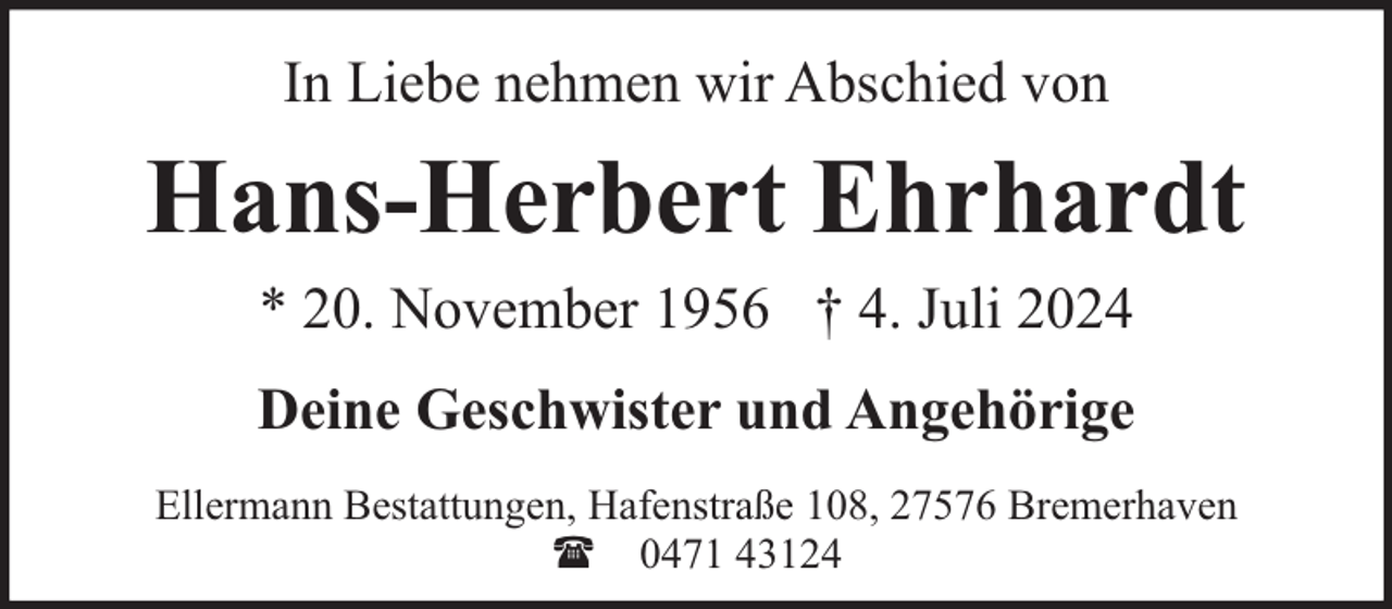 <p>In Liebe nehmen wir Abschied von</p><p>Hans-Herbert Ehrhardt<br />* 20. November 1956 † 4. Juli 2024<br />Deine Geschwister und Angehörige<br />Ellermann Bestattungen, Hafenstraße 108, 27576 Bremerhaven<br />( 0471 43124</p>