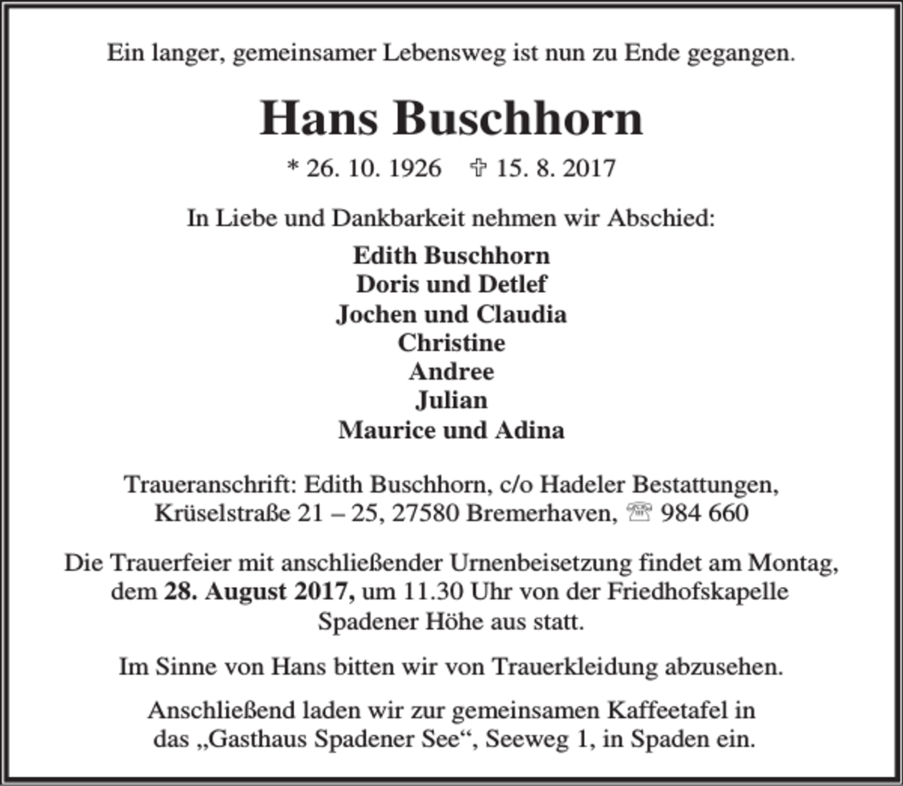 <p>Ein langer, gemeinsamer Lebensweg ist nun zu Ende gegangen.</p><p>Hans Buschhorn<br />* 26. 10. 1926</p><p>; 15. 8. 2017</p><p>In Liebe und Dankbarkeit nehmen wir Abschied:<br />Edith Buschhorn<br />Doris und Detlef<br />Jochen und Claudia<br />Christine<br />Andree<br />Julian<br />Maurice und Adina<br />Traueranschrift: Edith Buschhorn, c/o Hadeler Bestattungen,<br />Krüselstraße 21 – 25, 27580 Bremerhaven, ℡ 984 660<br />Die Trauerfeier mit anschließender Urnenbeisetzung findet am Montag,<br />dem 28. August 2017, um 11.30 Uhr von der Friedhofskapelle<br />Spadener Höhe aus statt.<br />Im Sinne von Hans bitten wir von Trauerkleidung abzusehen.<br />Anschließend laden wir zur gemeinsamen Kaffeetafel in<br />das „Gasthaus Spadener See“, Seeweg 1, in Spaden ein.</p>