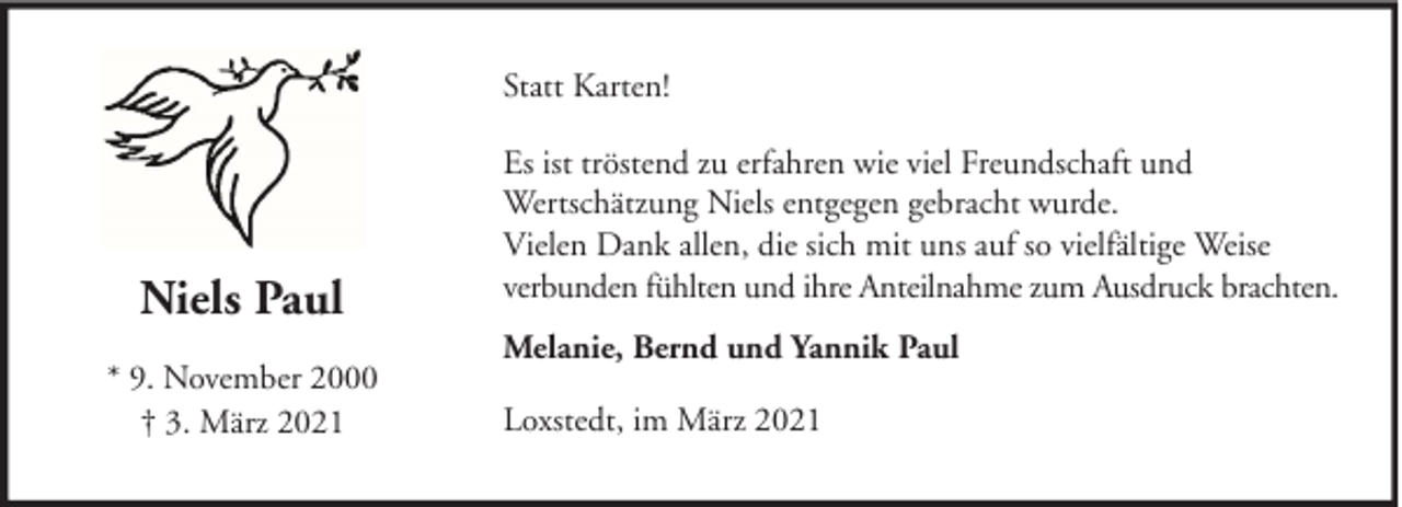 <p>Statt Karten!</p><p>Niels Paul<br />* 9. November 2000<br />† 3. März 2021</p><p>Es ist tröstend zu erfahren wie viel Freundschaft und<br />Wertschätzung Niels entgegen gebracht wurde.<br />Vielen Dank allen, die sich mit uns auf so vielfältige Weise<br />verbunden fühlten und ihre Anteilnahme zum Ausdruck brachten.<br />Melanie, Bernd und Yannik Paul<br />Loxstedt, im März 2021</p>