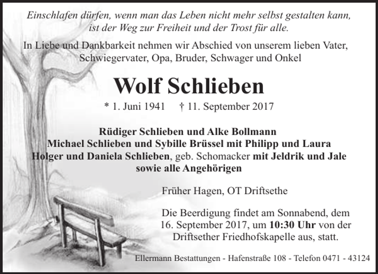 <p>Einschlafen dürfen, wenn man das Leben nicht mehr selbst gestalten kann,<br />ist der Weg zur Freiheit und der Trost für alle.<br />In Liebe und Dankbarkeit nehmen wir Abschied von unserem lieben Vater,<br />Schwiegervater, Opa, Bruder, Schwager und Onkel</p><p>Wolf Schlieben</p><p>* 1. Juni 1941</p><p>† 11. September 2017</p><p>Rüdiger Schlieben und Alke Bollmann<br />Michael Schlieben und Sybille Brüssel mit Philipp und Laura<br />Holger und Daniela Schlieben, geb. Schomacker mit Jeldrik und Jale<br />sowie alle Angehörigen<br />Früher Hagen, OT Driftsethe<br />Die Beerdigung findet am Sonnabend, dem<br />16. September 2017, um 10:30 Uhr von der<br />Driftsether Friedhofskapelle aus, statt.<br />Ellermann Bestattungen - Hafenstraße 108 - Telefon 0471 - 43124</p>