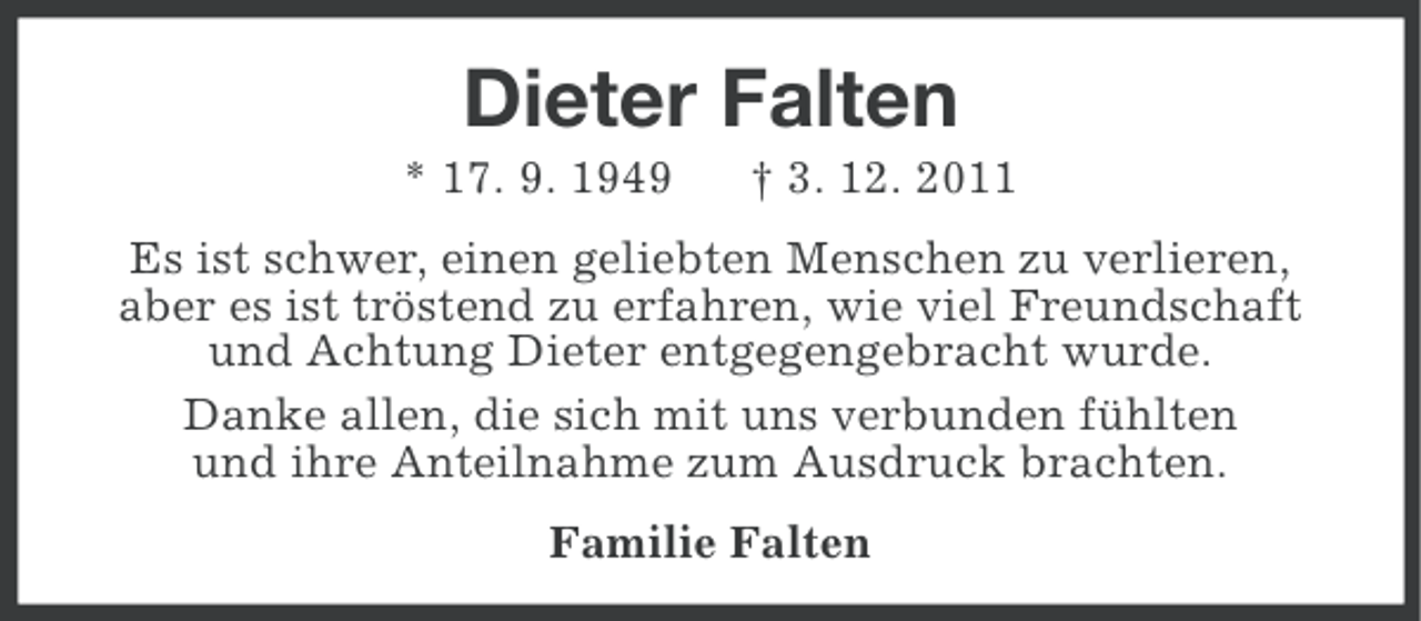 <p>Dieter Falten<br />* 17. 9. 1949</p><p>† 3. 12. 2011</p><p>Es ist schwer, einen geliebten Menschen zu verlieren,<br />aber es ist tröstend zu erfahren, wie viel Freundschaft<br />und Achtung Dieter entgegengebracht wurde.<br />Danke allen, die sich mit uns verbunden fühlten<br />und ihre Anteilnahme zum Ausdruck brachten.<br />Familie Falten</p>