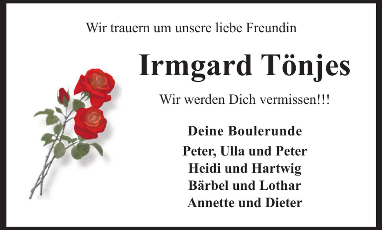 <p>Wir trauern um unsere liebe Freundin</p><p>Irmgard Tönjes<br />Wir werden Dich vermissen!!!<br />Deine Boulerunde<br />Peter, Ulla und Peter<br />Heidi und Hartwig<br />Bärbel und Lothar<br />Annette und Dieter</p>