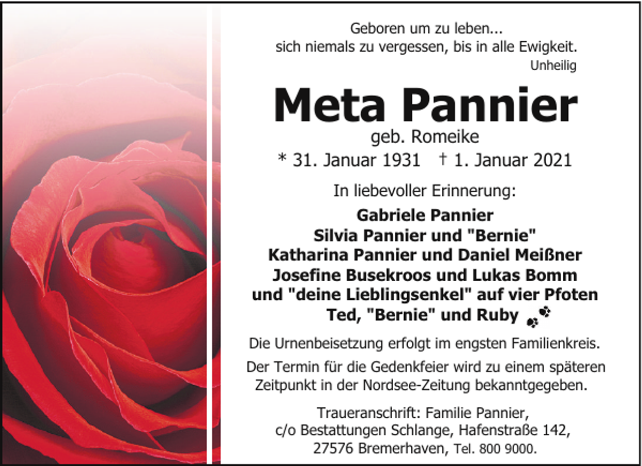 <p>Geboren um zu leben...<br />sich niemals zu vergessen, bis in alle Ewigkeit.<br />Unheilig</p><p>Meta Pannier<br />geb. Romeike<br />* 31. Januar 1931 † 1. Januar 2021</p><p>In liebevoller Erinnerung:<br />Gabriele Pannier<br />Silvia Pannier und "Bernie"<br />Katharina Pannier und Daniel Meißner<br />Josefine Busekroos und Lukas Bomm<br />und "deine Lieblingsenkel" auf vier Pfoten<br />Ted, "Bernie" und Ruby<br />Die Urnenbeisetzung erfolgt im engsten Familienkreis.<br />Der Termin für die Gedenkfeier wird zu einem späteren<br />Zeitpunkt in der Nordsee-Zeitung bekanntgegeben.<br />Traueranschrift: Familie Pannier,<br />c/o Bestattungen Schlange, Hafenstraße 142,<br />27576 Bremerhaven, Tel. 800 9000.</p>