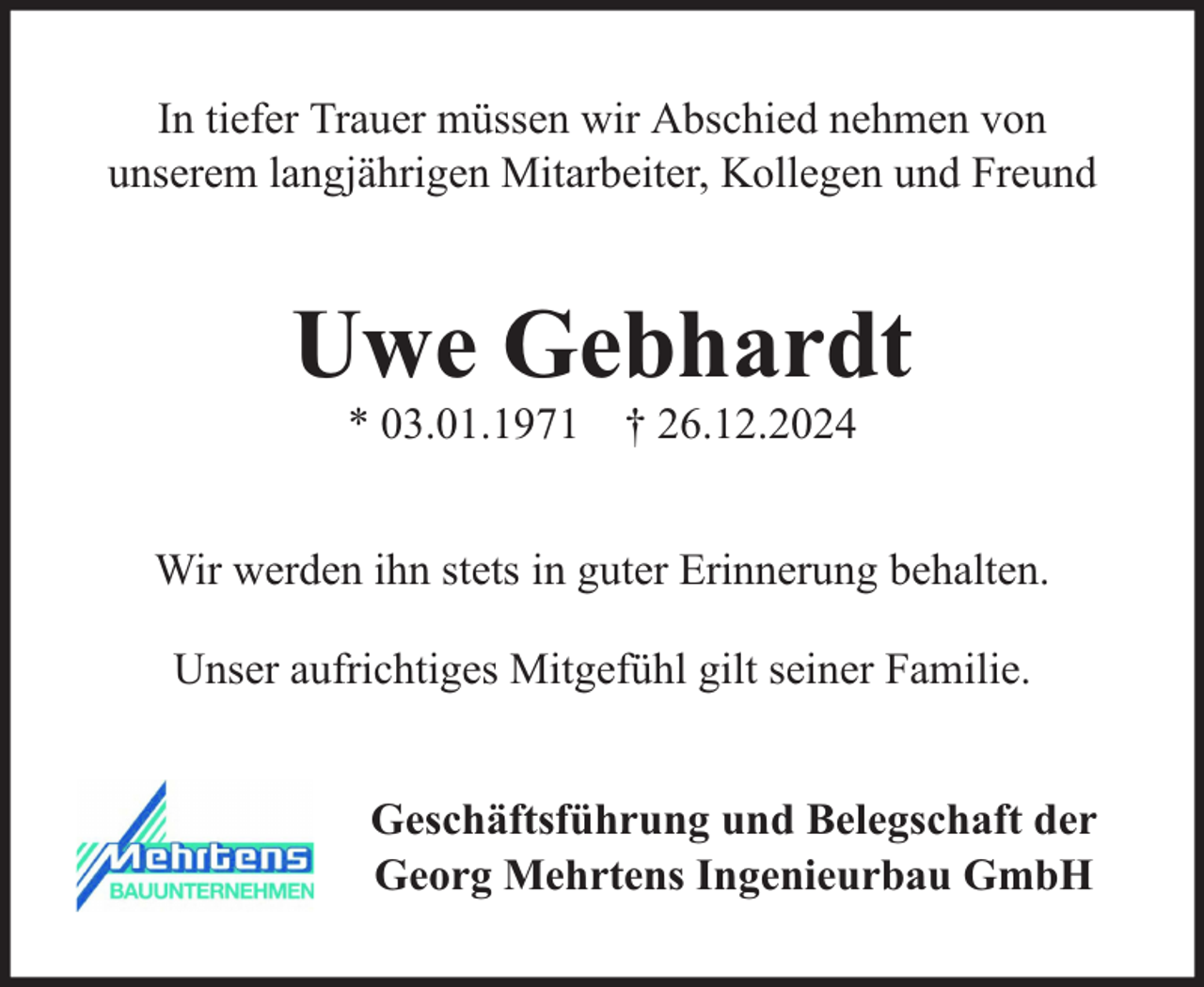<p>In tiefer Trauer müssen wir Abschied nehmen von<br />unserem langjährigen Mitarbeiter, Kollegen und Freund</p><p>Uwe Gebhardt<br />* 03.01.1971 † 26.12.2024</p><p>Wir werden ihn stets in guter Erinnerung behalten.<br />Unser aufrichtiges Mitgefühl gilt seiner Familie.<br />Geschäftsführung und Belegschaft der<br />Georg Mehrtens Ingenieurbau GmbH</p>