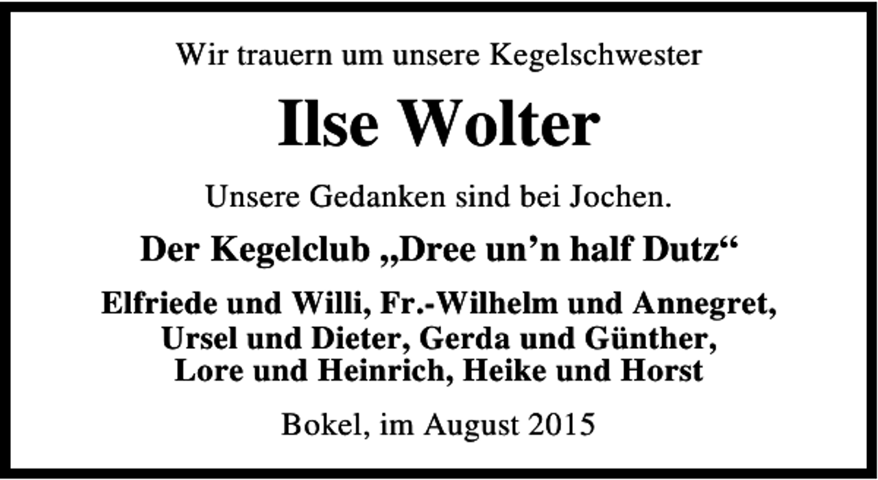 <p>Wir trauern um unsere Kegelschwester</p><p>Ilse Wolter<br />Unsere Gedanken sind bei Jochen.</p><p>Der Kegelclub „Dree un’n half Dutz“<br />Elfriede und Willi, Fr.-Wilhelm und Annegret,<br />Ursel und Dieter, Gerda und Günther,<br />Lore und Heinrich, Heike und Horst<br />Bokel, im August 2015</p>