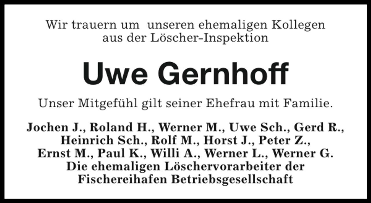 <p>Wir trauern um unseren ehemaligen Kollegen<br />aus der Löscher-Inspektion</p><p>Uwe Gernhoff<br />Unser Mitgefühl gilt seiner Ehefrau mit Familie.<br />Jochen J., Roland H., Werner M., Uwe Sch., Gerd R.,<br />Heinrich Sch., Rolf M., Horst J., Peter Z.,<br />Ernst M., Paul K., Willi A., Werner L., Werner G.<br />Die ehemaligen Löschervorarbeiter der<br />Fischereihafen Betriebsgesellschaft</p>