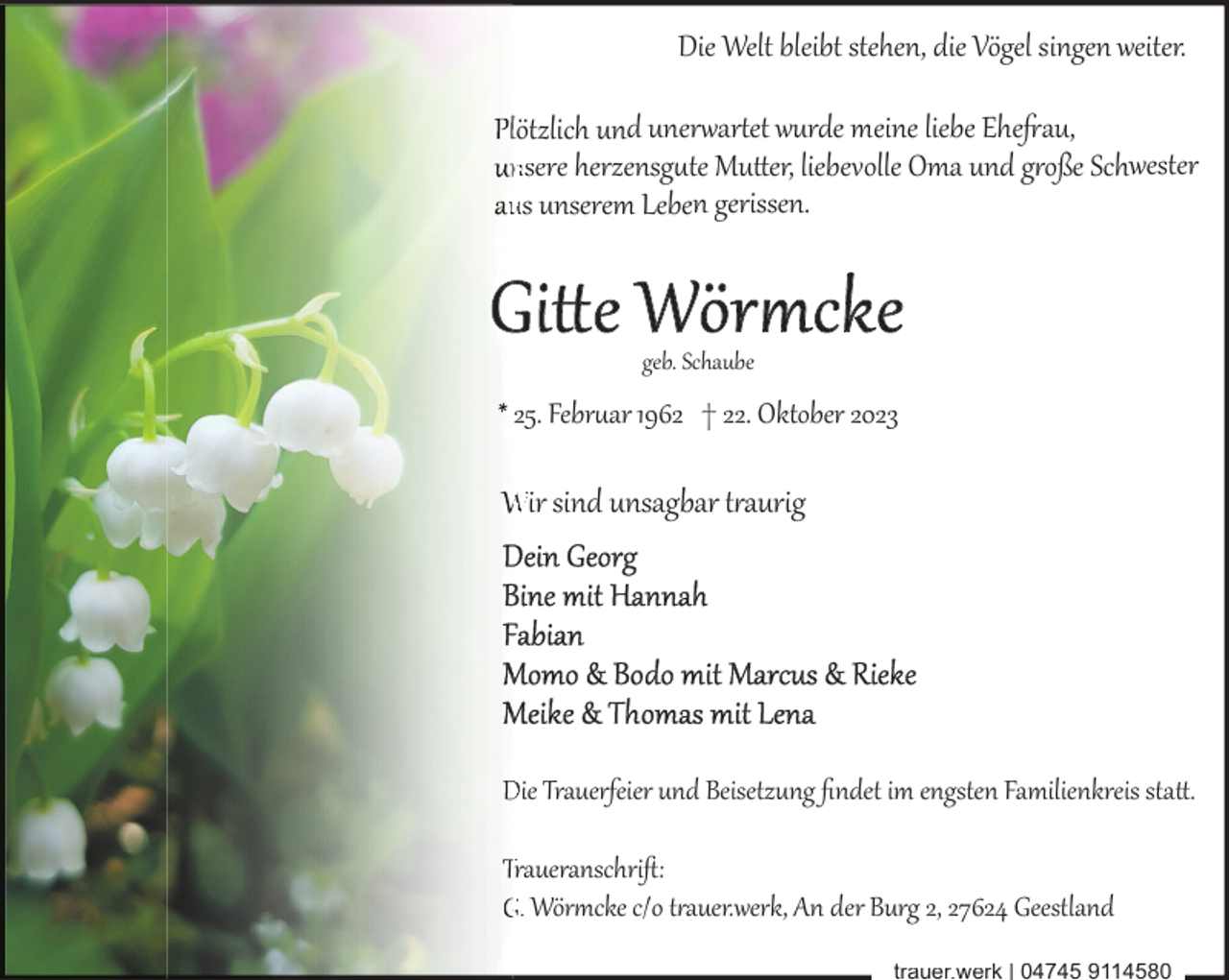 <p>Die Welt bleibt stehen, die Vögel singen weiter.</p><p>lötzlich und uner7ar8et wurde meine liebe Ehe:au,<br />nsere herzensg�te Mu+er, liebevolle Oma und g$oße Schwester<br />us unserem Leben gerissen.</p><p>geb. Schaube</p><p>25. Febr�ar 1962 † 22. Oktober 2023</p><p>Wir sind unsagbar t$aurig</p><p>Die Trauerfeier und Beisetzung ﬁndet im engsten Familienkreis sta+.<br />Traueranschriﬅ:<br />G. Wör0cke c/o t$auer.werk, An der Burg 2, 27624 Geestland<br />trauer.werk | 04745 9114580</p>