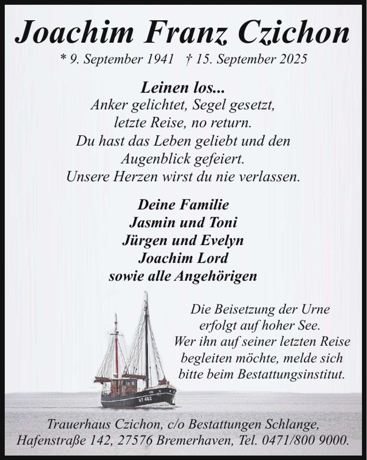 <p>Joachim Franz Czichon<br />* 9. September 1941 † 15. September 2025</p><p>Leinen los...</p><p>Anker gelichtet, Segel gesetzt,<br />letzte Reise, no return.<br />Du hast das Leben geliebt und den<br />Augenblick gefeiert.<br />Unsere Herzen wirst du nie verlassen.<br />Deine Familie<br />Jasmin und Toni<br />Jürgen und Evelyn<br />Joachim Lord<br />sowie alle Angehörigen<br />Die Beisetzung der Urne<br />erfolgt auf hoher See.<br />Wer ihn auf seiner letzten Reise<br />begleiten möchte, melde sich<br />bitte beim Bestattungsinstitut.<br />Trauerhaus Czichon, c/o Bestattungen Schlange,<br />Hafenstraße 142, 27576 Bremerhaven, Tel. 0471/800 9000.</p>