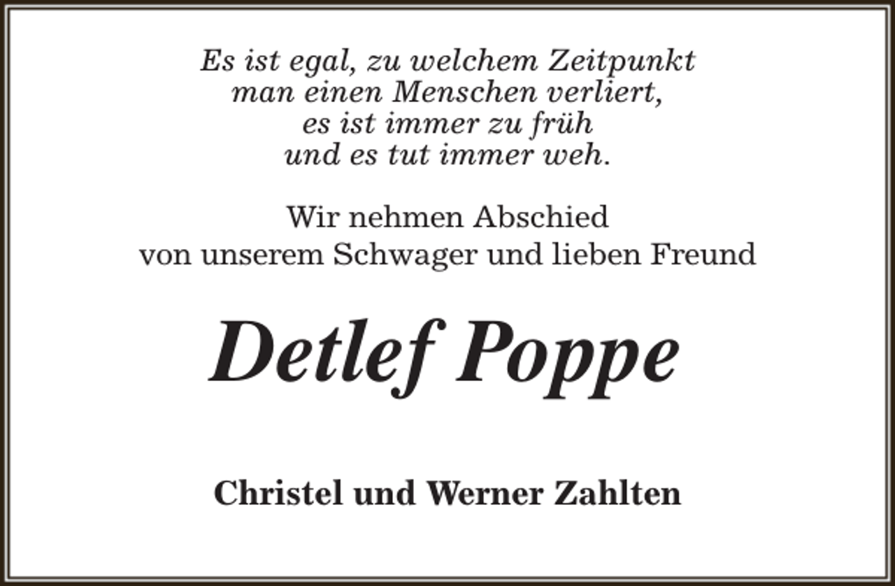 <p>Es ist egal, zu welchem Zeitpunkt<br />man einen Menschen verliert,<br />es ist immer zu früh<br />und es tut immer weh.<br />Wir nehmen Abschied<br />von unserem Schwager und lieben Freund</p><p>Detlef Poppe<br />Christel und Werner Zahlten</p>