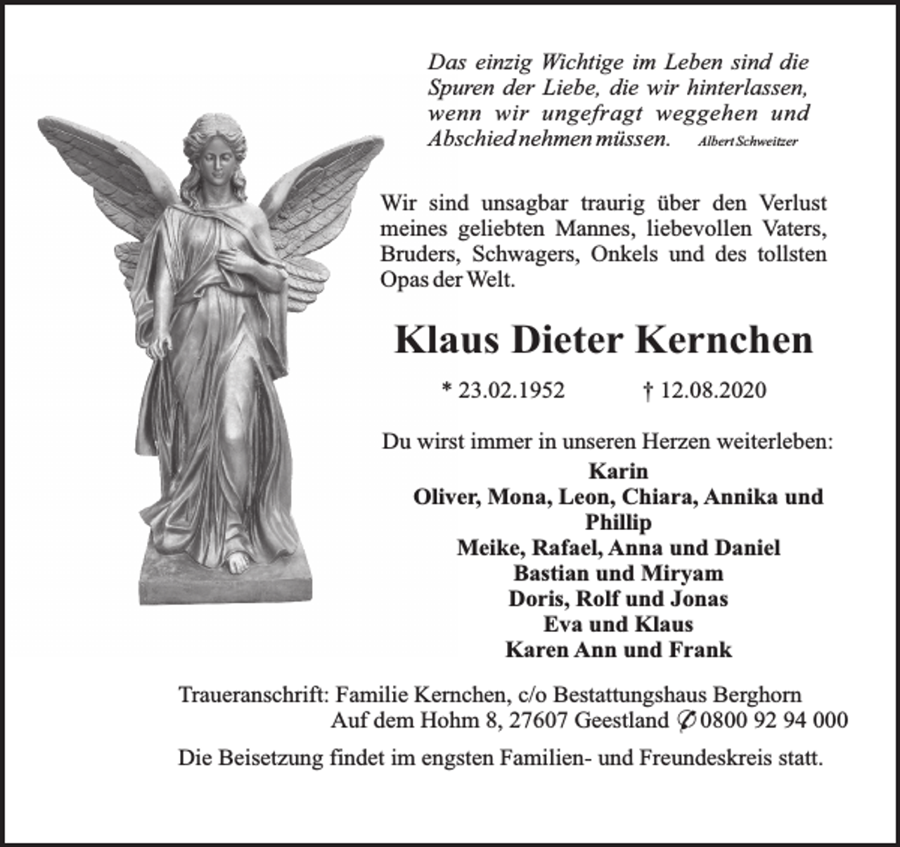 <p>Das einzig Wichtige im Leben sind die<br />Spuren der Liebe, die wir hinterlassen,<br />wenn wir ungefragt weggehen und<br />Abschied nehmen müssen. Albert Schweitzer<br />Wir sind unsagbar traurig über den Verlust<br />meines geliebten Mannes, liebevollen Vaters,<br />Bruders, Schwagers, Onkels und des tollsten<br />Opas der Welt.</p><p>Klaus Dieter Kernchen<br />* 23.02.1952</p><p>† 12.08.2020</p><p>Du wirst immer in unseren Herzen weiterleben:<br />Karin<br />Oliver, Mona, Leon, Chiara, Annika und<br />Phillip<br />Meike, Rafael, Anna und Daniel<br />Bastian und Miryam<br />Doris, Rolf und Jonas<br />Eva und Klaus<br />Karen Ann und Frank<br />Traueranschrift: Familie Kernchen, c/o Bestattungshaus Berghorn<br />Auf dem Hohm 8, 27607 Geestland * 0800 92 94 000<br />Die Beisetzung findet im engsten Familien- und Freundeskreis statt.</p>