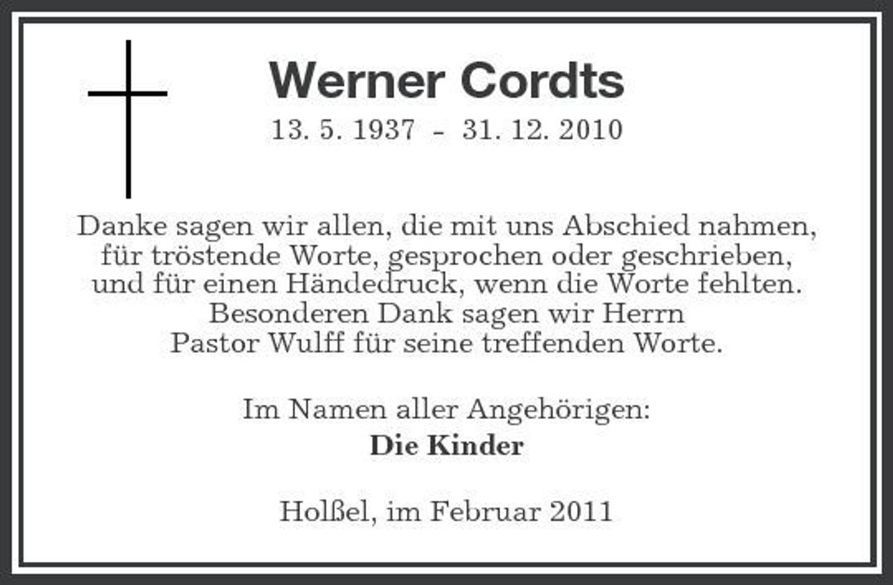 <p>Werner Cordts<br />13. 5. 1937 - 31. 12. 2010 Danke sagen wir allen, die mit uns Abschied nahmen, für tröstende Worte, gesprochen oder geschrieben, und für einen Händedruck, wenn die Worte fehlten. Besonderen Dank sagen wir Herrn Pastor Wulff für seine treffenden Worte. Im Namen aller Angehörigen: Die Kinder Holßel, im Februar 2011</p>