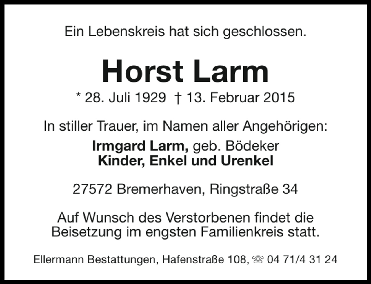 <p>Ein Lebenskreis hat sich geschlossen.</p><p>Horst Larm</p><p>* 28. Juli 1929 † 13. Februar 2015<br />In stiller Trauer, im Namen aller Angehörigen:<br />Irmgard Larm, geb. Bödeker<br />Kinder, Enkel und Urenkel<br />27572 Bremerhaven, Ringstraße 34<br />Auf Wunsch des Verstorbenen findet die<br />Beisetzung im engsten Familienkreis statt.<br />Ellermann Bestattungen, Hafenstraße 108, s 04 71/4 31 24</p>
