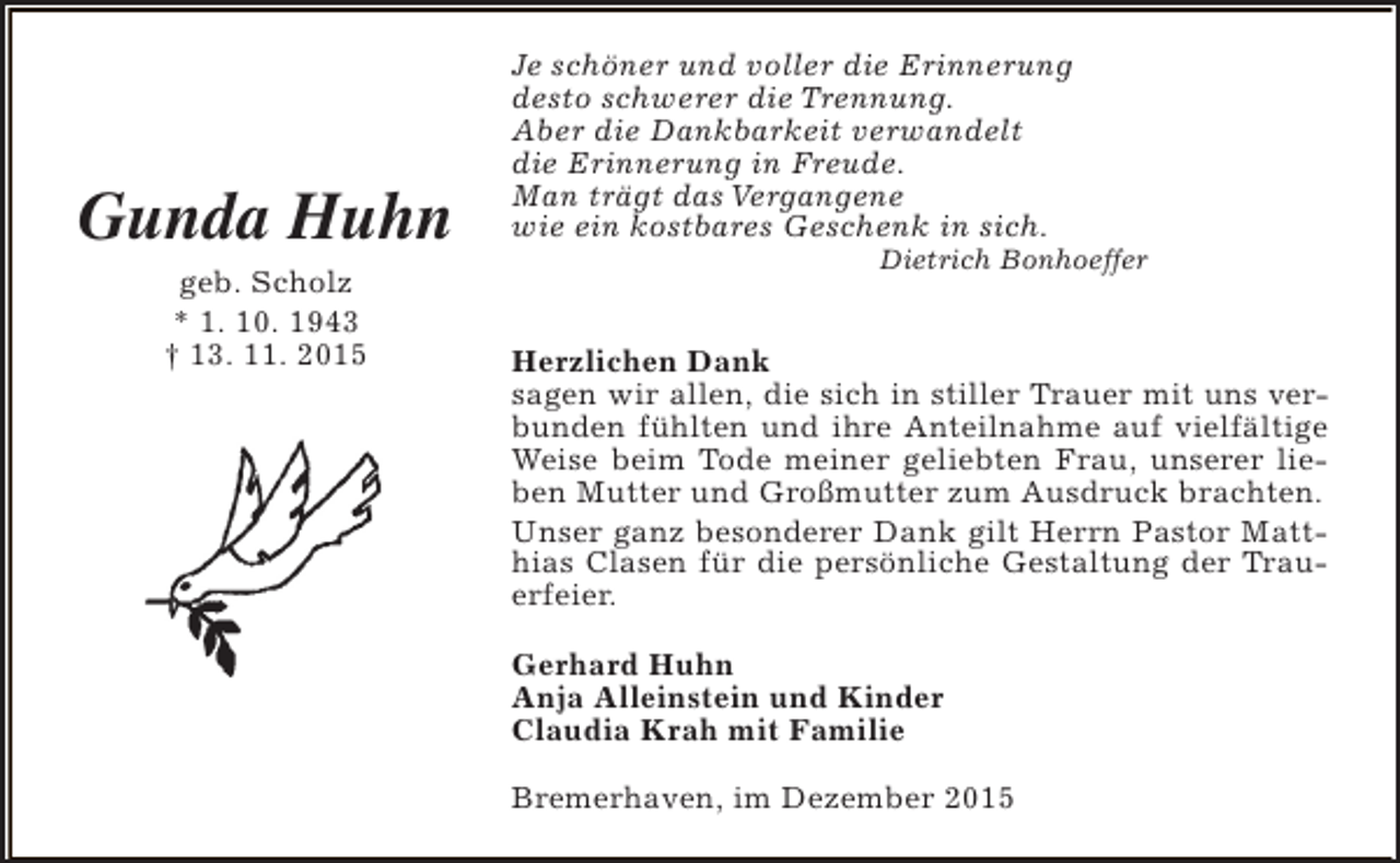 <p>Gunda Huhn<br />geb. Scholz<br />* 1. 10. 1943<br />† 13. 11. 2015</p><p>Je schöner und voller die Erinnerung<br />desto schwerer die Trennung.<br />Aber die Dankbarkeit verwandelt<br />die Erinnerung in Freude.<br />Man trägt das Vergangene<br />wie ein kostbares Geschenk in sich.</p><p>Dietrich Bonhoeffer</p><p>Herzlichen Dank<br />sagen wir allen, die sich in stiller Trauer mit uns verbunden fühlten und ihre Anteilnahme auf vielfältige<br />Weise beim Tode meiner geliebten Frau, unserer lieben Mutter und Großmutter zum Ausdruck brachten.<br />Unser ganz besonderer Dank gilt Herrn Pastor Matthias Clasen für die persönliche Gestaltung der Trauerfeier.<br />Gerhard Huhn<br />Anja Alleinstein und Kinder<br />Claudia Krah mit Familie<br />Bremerhaven, im Dezember 2015</p>