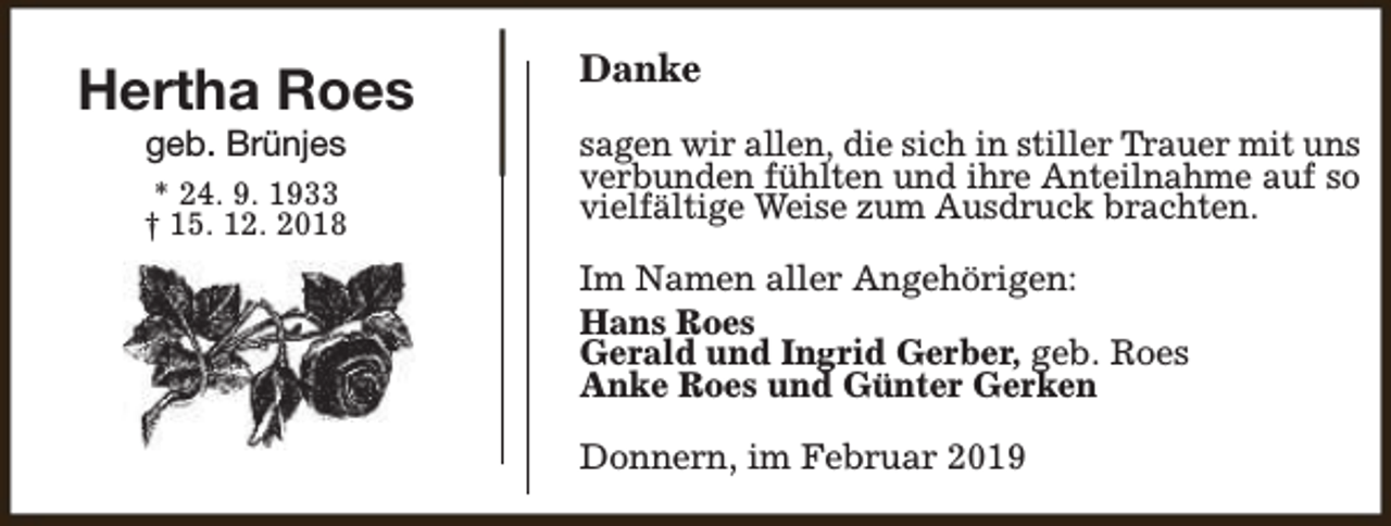 <p>Hertha Roes<br />geb. Brünjes</p><p>* 24. 9. 1933<br />† 15. 12. 2018</p><p>Danke<br />sagen wir allen, die sich in stiller Trauer mit uns<br />verbunden fühlten und ihre Anteilnahme auf so<br />vielfältige Weise zum Ausdruck brachten.<br />Im Namen aller Angehörigen:<br />Hans Roes<br />Gerald und Ingrid Gerber, geb. Roes<br />Anke Roes und Günter Gerken<br />Donnern, im Februar 2019</p>