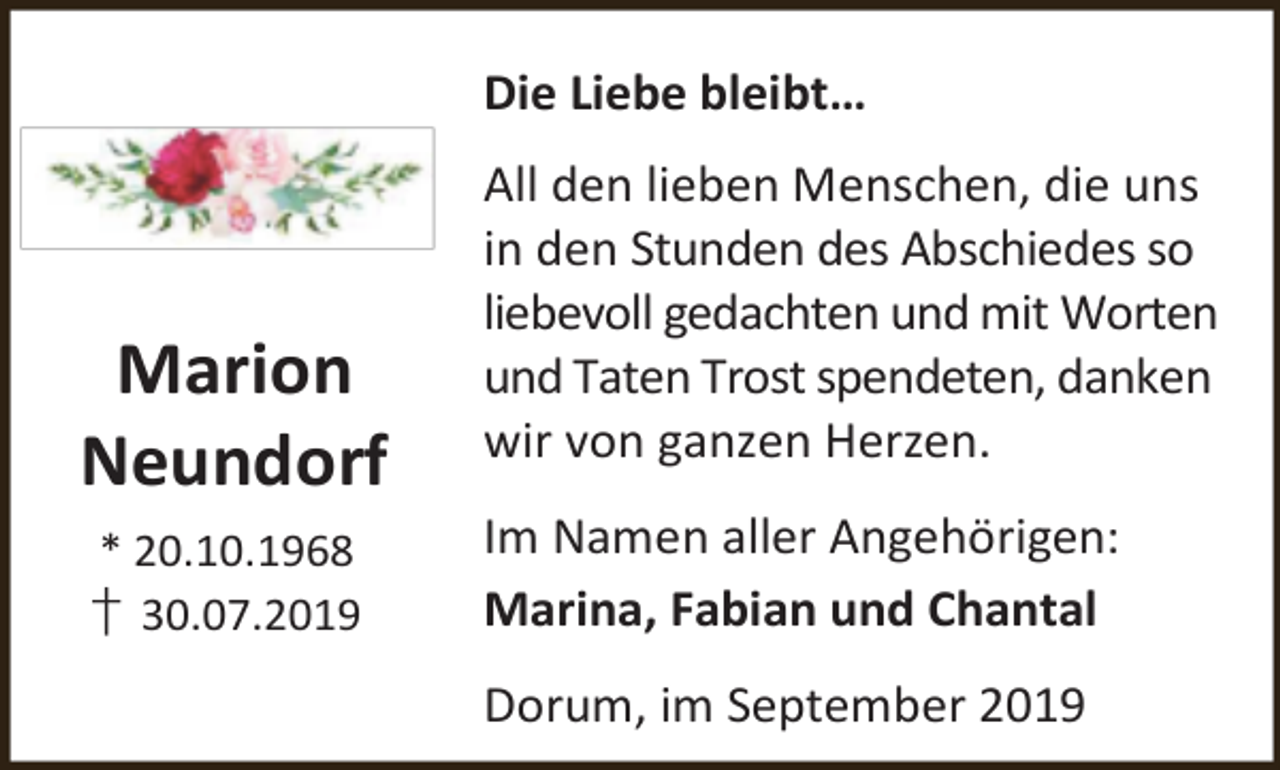 <p>Die Liebe bleibt…</p><p>Marion<br />Neundorf<br />* 20.10.1968</p><p>† 30.07.2019</p><p>All den lieben Menschen, die uns<br />in den Stunden des Abschiedes so<br />liebevoll gedachten und mit Worten<br />und Taten Trost spendeten, danken<br />wir von ganzen Herzen.<br />Im Namen aller Angehörigen:<br />Marina, Fabian und Chantal<br />Dorum, im September 2019</p>